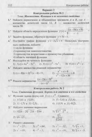 112 Контрольные работы
Вариант 2
Контрольная работа № 1
Тема. Множества. Функция и ее основные свойства
1.° Найдите пересечение и объединение множеств А и В, где А —
множество делителей числа 12, В — множество делителей
числа 30.
2.° Найдите область определения функции Д х ) =
(х - 8)(х + 9)
л 1
3.° Задайте функцию, обратную функции у = Зх -1 .
4." Постройте график функции у - - 2 л [ х + 4 . Пользуясь построен­
ным графиком, найдите:
1) нули функции;
2) промежутки знакопостоянства;
3) промежутки возрастания и промежутки убывания;
4) область значений функции.
5.' Исследуйте на четность функцию:
1) Д х ) = Ьхь - 5х2; 2) Д х ) =л-3 - 5.x5 ; 3) Д х ) = х 4 - х .
6.‘ Найдите множество решений неравенства:
2
1) (.v+ 8)(л + 2)2(лг—4) < 0; 2) - +- — — > 0.
х~ -1 2 л + 36
D (х - 2)(х- З)4
7. Решите неравенство ----------- ------< 0.
(х -1 )5
Контрольная работа № 2
Тема. Степенная функция. Корень п-й степени и его свойства
1.° Функция задана формулой f ( x) = х '9 . Сравните:
1) /(3,6) и /(1,8); 3) Д - 5 ,4) и /( 5 ,4 ) ;
2) Д - 1 ,7) и / ( - 2 ,5 ) ; 4) /(0 ,9 ) и Д - 0 , 2).
2.° Найдите значение выражения:
1 )5 3 /1 6 -2л/- 216 - Уб4 ; 3) л/з7^ 2 18 ;
44з
2) VB-125 ; 4)
V243
3.° Решите уравнение:
1) х 3 = 27 ; 3) х 6 = 64 ; 5) .г5 = -32 ; 7) V* = 1;
2) л-7 =10; 4) .Vs = 3; 6 ) .И = -16; 8 )А[х = -3.
 