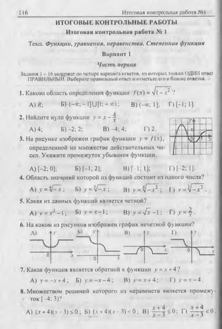 116 Итоговая контрольная работа №1
ИТОГОВЫЕ КОНТРОЛЬНЫЕ РАБОТЫ
Итоговая контрольная работа № 1
Тема. Функции, уравнения, неравенства. Степенная функция
Вариант 1
Часть первая
Задания 1- 16 содержат по четыре варианта ответов, из которых только ОДИН ответ
ПРАВИЛЬНЫЙ. Выберите правильный ответ и отметьте его в бланке ответов.
1. Какова область определения функции f ( x ) = V1-х* ?
А.)*; BH-*;-l]UP; +«); В) (—oo; 1]; Г) [ - 1; 1].
2. Найдите нули функции у = х - j .
А) 4; Б )-2; 2; В) -4; 4; Г) 2.
3. На рисунке изображен график функции у - /(л).
определенной на множестве действительных чи­
сел. Укажите промежуток убывания функции.
А) [-2; 0]; Б) [-1; 2]; В )[-1;1]; Г) [-2; 1].
4. Область значений которой из функций состоит из одного числа?
А) у = iP~x ; Б) у = у1 - х  В) у = лР-х2 ; Г) у = у1 - х 2 .
5. Какая из данных функций является четной?
А) у = х 2 -1 ; Б) у = .*-1 ; B )y = VTv-l; Г )у = - |.
6. На каком из рисунков изображен график нечетной функции?
Ь) у В) 'У Г) >у
^ J л * 0
л
0 X
7. Какая функция является обратной к функции у = . + 4?
А) у = —х + 4 ; Б) у = - х - 4 ; В) у = * + 4; Г) у = v - 4 .
8. Множеством решений которого из неравенств является промежу­
ток [—4; 3)?
А)(л' + 4)(.г - 3) < 0 ; Б) (лч- 4 )(.v- 3) < 0 ; В) Г) ™ j < 0 .
У‘к
J 
Г
Vo)У1 д:
 