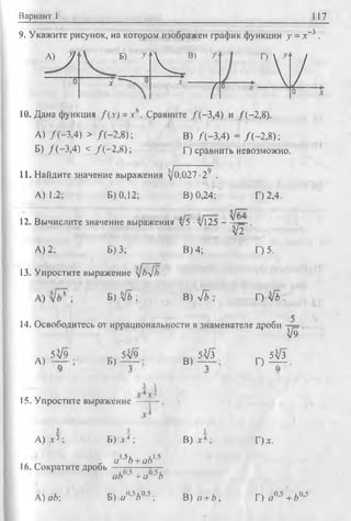 Вариант 1 117
9. Укажите рисунок, на котором изображен график функции у = .-с-3 .
k  J '
V Б) >
I4-о
.... X — Л*
В) У ‘
■
(
0
Г) ^
У0 *
А) /(-3 ,4 ) > /(-2 ,8 );
Б) /(-3 ,4 ) < / ( - 2,8);
10. Дана функция f ( x ) = x b. Сравните /'(—3,4) и /(-2,8).
В) /(-3 ,4 ) = /( - 2 ,8);
Г) сравнить невозможно.
11. Найдите значение выражения у]оШ7 -29 .
А) 1.2; Б) 0,12; В) 0,24; Г) 2,4.
12. Вычислите значение выражения л/5 ■л/125 - .
л/2
А) 2; Б) 3; В) 4; Г) 5.
13. Упростите выражение [Ьл/ъ .
A) ; Б) V* ; В) л/б ; Г) Vb .
14. Освободитесь от иррациональности в знаменателе дроби
А)
5V9
Б)
54/9
В)
5^3
V9
Г)
5^3
3 L
15. Упростите выражение
А) х 2 ; Б) л 4 ;
. г г - ^16. Сократите дрооь
A) ab
a'^b +ab1*
ab()-5 +a°'5b'
Б) e w A0,s;
В) х 4 ;
В) я + Z>;
Г)*.
Г) Я0’5 + 6°'5 .
 