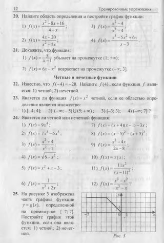 12 Тренировочные упражнения
20. Найдите область определения и постройте график функции:
1) /(-V )
2) /(* ) =
х - 8д:+ 16
4 - х
4х - 20
3) /(* ) = ■
4) /( * ) =
д :--4
л3 - 5л'2 + 6.v
л -3х~ - 5 х
21. Докажите, что функция:
1) /(* ) = ~ Г|' убывает на промежутке (1; +ж);
2) / ( х) = 6л-- х2 возрастает на промежутке (-ос; 3].
Четные и нечетные функции
22. Известно, что /( - 4 ) = -20. Найдите /( 4 ) , если функция / явля­
ется: 1) четной; 2) нечетной.
23. Является ли функция /(.у) = л“ четной, если ее областью опре­
деления является множество:
1) [-4; 4]; 2) ( - со; - 5) U (5; + со); 3) [-3; 3); 4) (-оо; 7] ?
24. Является ли четной или нечетной функция:
1) / (дг) = 9д- ;
2) / ( д-) = 7.v3 —5д5 ;
х2 + 4
3) /(х ) = £ - И ;
.V2 - 1
7) f i x ) = (.г + 4)(.г -1) - З.т ;
8) f i x ) = (х - 5)2 - (л + 5)2;
9) f i x ) =
х - 4д-
4) fix') = л/б - д-2 ;
5) f { x ) - x 2 + jc -3 ;
6) /(.V) = --------- ;
ДГ + 2.Т
25. На рисунке 3 изображена
часть графика функции
3’= я(-т), определенной
на промежутке [-7; 7].
Постройте график этой
функции, если она явля­
ется: 1) четной; 2) нечет­
ной.
2д - 8
10) f{ x ) = x x 
11) =
(•v-11)2
12) =
N
 