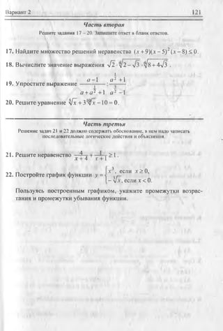 Вариан т 2 121
Часть вторая
Решите задания 17 - 20. Запишите ответ в бланк ответов.
17. Найдите множество решений неравенства (,т + 9 )(л-5 )2(л - 8) < 0.
18. Вычислите значение выражения 4 l -д/2 —л/з -у1^ +4л1з .
1
о -1 а 2 +1
Iу. Упростите выражение------------------------ j------:—------ .
а +а* +1 а * —1
20. Решите уравнение у[х +31у[х -10 = 0.
Часть третья
Решение задач 21 и 22 должно содержать обоснование, в нем надо записать
последовательные логические действия и объяснения.
21. Решите неравенство —4 ^ у ^ > 1.
22. Постройте график функции у =
.г3, если х > 0,
- [х, если х <0.
Пользуясь построенным графиком, укажите промежутки возрас­
тания и промежутки убывания функции.
 
