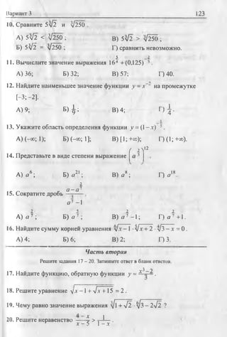 Вариант 3 123
10. Сравните 5V2 и У250 .
А) 5^2 < V250 ;
Б) 5V2 = V250 ;
В) 5V2 > л/250 ;
Г) сравнить невозможно.
5 _2
11. Вычислите значение выражения 164 +(0,125) ’ .
А) 36; Б) 32; В) 57; Г) 40.
12. Найдите наименьшее значение функции у - х~~ на промежутке
[-3; -2].
А) 9; Б ) £ ; В) 4; Г)
I
4 ’
13. Укажите область определения функции у = (1-х) 5.
А) (—о°; 1); Б) (—00; 1]; В)[1;+оо); Г)(1;+оо).
14. Представьте в виде степени выражение
( 2 Л12
А) о 6; Б) о21;
2
а - а 1
В) а*; Г) о
18
15. Сократите дробь
с?’ -1
2 5 2 2
А) а 7 ; Б) о 7 ; В ) я 7 -1 ; Г ) о 7 +1.
16. Найдите сумму корней уравнения л/х -1 •л/х + 2 •л/з - х = 0.
А) 4; Б) 6; В) 2; Г) 3.
Часть вторая
Решите задания 17 - 20. Запишите ответ в бланк ответов.
-3 'у
17. Найдите функцию, обратную функции у = Л ~ .
18. Решите уравнение V-' -1 + л/х +15 = 2 .
19. Чему равно значение выражения yj + yl2 ■д/з - 2л/2 ?
20. Решите неравенство ——-4 > —^—
х - 5 1- х '
 