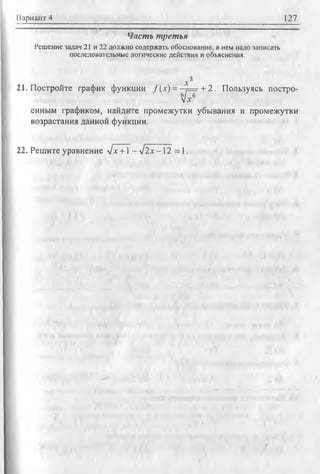 Вариант 4 127
Часть третья
Решение задач 21 и 22 должно содержать обоснование, в нем надо записать
последовательные логические действия и объяснения.
21. Постройте график функции /(х ) = - ^ = + 2. Пользуясь постро-
tyx6
енным графиком, найдите промежутки убывания и промежутки
возрастания данной функции.
22. Решите уравнение Их +1 - V2jc —12 = 1.
 