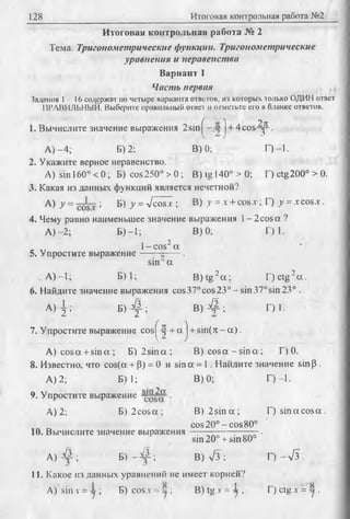 128 Итоговая контрольная работа №2
Итоговая контрольная работа № 2
Тема. Тригонометрические функции. Тригонометрические
уравнения и неравенства
Вариант 1
Часть первая
Задания 1- 16 содержат по четыре варианта ответов, из которых только ОДИН ответ
ПРАВИЛЬНЫЙ. Выберите правильный ответ и отметьте его в бланке ответов.
1. Вычислите значение выражения 2sin^--у j + 4cos-^p.
А )-4 ; Б) 2: В) 0; Г)-1.
2. Укажите верное неравенство.
A) sin 160°<0; Б) cos250°> 0; B )tg l4 0 °> 0 ; r)ctg200°> 0.
3. Какая из данных функций является нечетной?
А) у = ; Б) у = л/cosх ; В) у = л + cos.v; Г) у = xco sx .
4. Чему равно наименьшее значение выражения 1- 2cosot ?
А )-2; Б) —1; В) 0; Г) 1.
5. Упростите выражение
1- cos2а
sin а
,, А )-1; Б) 1; B )tg2a ; F )ctg 2a .
6. Найдите значение выражения cos37°cos23°-sin370sin23° .
А ) | ; Б ) ^ ; В) 4 ^ ; Г) 1.
7. Упростите выражение cos^ ^ + a j + sin(rt - a ) .
A) cos a + sin a ; B )2 sin a ; B) cos a - s in a ; Г) 0.
8. Известно, что cos(a + P) = 0 и sin a = 1. Найдите значение sin p .
A) 2; Б) 1; В) 0; Г)-1.
9. Упростите выражение •
A) 2; B )2 co sa ; B )2 s in a ; D s in a c o s a .
cos 20° -c o s 80°
10. Вычислите значение выражения --------------. ■
sin 20° + sin 80°
А ) ^ й ; Б ) - # ; В) л/3; Г )-л /з .
11. Какое изданных уравнений не имеет корней?
A) sinх = у ; Б) cosx = —; В) tg х = -у ; Г) ctg х = -у .
 