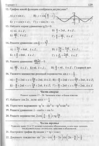 Вариант 1 129
t2. График какой функции изображен на рисунке?
В) у = sin у -л - ;
В) -^ + 2л к , к е Z ;
Г) | + - ^ , k e Z .
В) ± | | + ^ - , k e Z ;
Г) ± ^ +2j L , k e Z .
А ) у = sin x ;
Б) у = sin(7t + л'); Г) у = sin(27t - х ) .
13. Найдите корни уравнения tg2v=0.
А) лк, к е Z;
Б) A-eZ;
14. Решите уравнение cos у = -- у
А) ± 4 р + 6лА, k e Z ;
Б) ±-5 + 6лА, Ае Z ;
15. Решите уравнение -М1-- -- = 0.
J sm.v
А) - у , к е Z ; Б) лА, Ае Z ; В) + лА:, к е Z ; Г) корней нет.
16. Укажите множество решений неравенства sin.v > - у .
А )--|- + 2лА < х < + 2лк, к е Z; В) - +2лА < х < у + 2лк, к е Z;
Б) - -g-+ 2лА < д-< - у +2лк, к е Z; Г) - -у + 2лА < д < у - + 2лА, Ае Z.
Часть вторил
Решите задания 17 - 20. Запишите ответ в бланк ответов.
17. Найдите cos 2а , если sin а = - J-.
18. Упростите выражение tg“a - sin2a - tg2a sin 2a .
19. Решите уравнение 1- cos Ьх = sin Зл-.
20. Решите неравенство 2 c o s |^ - jj ) > t g y .
Часть третья
Решение задан 21 и 22 должно содержать обоснование, в нем надо записать
последовательные логические действия и объяснения.
21. Постройте график функции у = tg.v |cosx|.
22. Докажите тождество sin22 a - c o s f - j- 2 a js in f 2a .
 