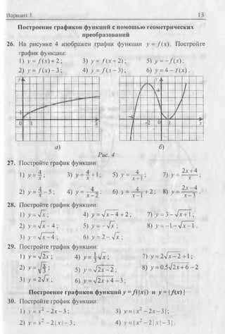 Вариант I 13
Построение графиков фуикций с помощью геометрических
преобразований
26. На рисунке 4 изображен график функции y = f{x). Постройте
график функции:
1) У = /(х ) + 2 ; 3) у = /( х + 2);
2) у = /(х ) - 3 ; 4) у = /( х - 3);
5) >' = - / (х );
6) у = 4 - /(х ) .
.Vi к
N ' /
/ V /
/  /
/ /
-4 Ч- /
- 2 0 1 Л*
/
б)
Рис. 4
27. Постройте график функции:
1) у = | ; х + 1
4
з) = + 5) v = ^
2 ) , = 1 - 5 : 4) у = : <S) > - t _ 1
28. Постройте график функции:
1) у = л/х ; 4) у = л /х -4 + 2;
2) >’= л/х - 4 ; 5) у ~ - 4 х ;
3) у = л /7 -4 ; 6) у = 2 - л/х ;
29. Постройте график функции:
1) у = л/2х ; 4) у = ^л/х ;
2) У = 5) у = л/2х - 2 ;
3 ) у = 2л/х; 6) у —V2х + 4 - 3
7) у =
+ 2 ; 8) у =
2х + 4 .
Л* •
2л:- 4
х -З
7) у = З -л /л + Т ;
8) у = - 1- л / ^ Т .
7) у = 2>1~х-2 +1;
8) у = 0,5л/2х + 6 —2 .
Построение графиков функций у = /(|х [) и у = |/( х ) |
30. Постройте график функции:
1) у = х2 - 2х - 3 ; 3) у = | х2 - 2х - 3 1;
2) v = х2 - 2 1х| - 3; 4) >’= |.х2 - 2 |х |- 3 |.
 