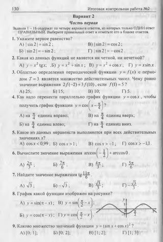 130 Итоговая контрольная работа №2
Вариант 2
Чисть первая
Задания 1 - 1 6 содержат по четыре варианта ответов, из которых только ОДИН ответ
ПРАВИЛЬНЫЙ. Выберите правильный ответ и отметьте его в бланке ответов.
1. Укажите верное равенство?
А) | sin 2 1= sin 2 ; В) (sin 2 1= cos2;
Б) | sin2 1= —sin2; Г) |sin2| = -cos2 .
2. Какая из данных функций не является ни четной, ни нечетной?
А) у = д-2 tgx; .Б) у = х2 +sin х ; В) у = .v2 + cos.v; Г) у = x sin x .
3. Областью определения периодической функции у = /(х ) с перио­
дом Т = 3 является множество действительных чисел. Чему равно
значение выражения 2 /(-2 ) + 3/(10), если /(1) = 5?
А) 25; Б) 15; В) 10; Г) 5.
4. Как надо перенести параллельно график функции у = cosx, чтобы
получить график функции у = cos^x-^-j ?
А) на ^ единиц вправо; В) на единиц вверх;
Б) на единиц влево; Г) на ^ единиц вниз.
5. Какое из данных неравенств выполняется при всех действительных
значениях х?
A) cosx < 0,99; Б) cos.v > 1; В) cosx > -1 ; Г) cosx > -1,1.
6. Вычислите значение выражения arccos^ - у j + arccos0.
A ) ^ t ; B ) 2 f ; B ) 4 f ; Г ) ^ .
7. Найдите значение выражения tg y p .
А) л/3 ; Б) - л/3 ; В) Г ) - ^ .
8. График какой функции изображен на рисунке?
А) у -sin (rc -x ); В) y = sin^-J —д
Б) у = cos(tt - х ); Г) у = c o s ^ - х
9. Каково множество значений функции у = (sinx + cosx)'" ?
А) [0; 1]; Б) [0; 2]; В) [1; 2]; Г)[1; 3].
 