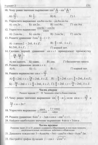 Вариант 2 131
10. Чему равно значение выражения cos2y j- s in 2y j?
А ) ^ ; Б ) | ; В) 0; Г) 1.
11. Упростите выражение cos 8а cos 6а - sin 8а sin 6а .
A) cos 2 а ; Б) sin 2 а ; В) cos 14а ; Г) sin 14а.
cos4a + cos2a
12. Упростите выражение ------ cosa------ '
А) 2cos 4 а ; Б) cos 4 а ; В) 2cos З а; Г) cos За .
13. Решите уравнение 2cos2£ - 1 = 2.
А) ± arccos2 + 2лк, k &Z  В) j +л к , к е Z ;
Б) 2пк, к е Z ; Г) корней нет.
14. Сколько корней уравнения sin х = 1 принадлежат промежутку
З л . 5л 9
4 ’ 2 J '
А) ни одного; Б) один; В) два; Г) бесконечно много.
15. Решите уравнение arcsin л: = л .
А) 0; Б )-1; В) 1; Г) корней нет.
Я
16. Решите неравенство cosx > .
А ) ^ + 2пк <х < ^ +2пк, k e Z ; В) - ^ +2пк < х < ^ +2пк, k e Z 
+2пк <х< +2пк, к eZ ; Г) ^ +2лк <х < ^ +2пк, к е Z.
Часть вторая
Решите задания 17 - 20. Запишите ответ в бланк ответов.
17. Чему равно значение выражения s in ^ y - a j, если sina = - :y - и
Др < a < 2л ?
■п т sin гу 1 cosa.18. Упростите выражение . а)|• — + — =------ .
r r 1+ cosa sina
1‘). Решите уравнение 6sin2 x -3 sin.vcosx-cos2x = l.
20. Найдите наибольшее значение выражения 4 sin a + 3cosa .
Чисть третья
Решение задач 21 и 22 должно содержать обоснование, в нем надо записать
последовательные логические действия и объяснения.
21. Докажите тождество 3-4cos(4a -3 n )-co s(5 n + 8a) = 8cos 2 a.
22. Постройте график функции у = cos.v - л/cos2.г .
 