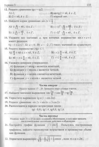 Вариант 3 133
12. Решите уравнение tgx = tg2.
А) 2; В) arctg2 + пк, к е Z;
Б) 2 + пк, к е Z; Г) корней нет.
13. Найдите корни уравнения sin 2х = 1 .
A) ± j j +nk, к е Z  В) (-1)* + к е Z 
Б) ± ф + -Ч^, fc'eZ; Г) (-1 )* -А + я*, k e Z .
14. Укажите все значения а, при которых неравенство sin д- > «+1
имеет решения.
А) -1 < а < 1; Б) а < 0 ; В) а > -2 ; Г) таких значений не существует,
15. Решите неравенство ctg.v < 1.
А) ^ + пк <х < пк, к е Z; В) х > ^ + пк, к е Z;
Б) пк < х < ~ + лк, k e Z ; Г) х < +пк, k e Z .
16. Укажите неверное утверждение.
A) функция >’=arctg.x является нечетной;
Б) функция у = arccos х является четной;
B) функция у - arcsinx является нечетной;
Г) функция v = xarcsin.r является четной.
Чисть вторая
Решите задания 11 20. Запишите ответ в бланк ответов.
17. Найдите значение выражения s in -^ + co s-^ + tg ^ j-.
18. Упростите выражение tgcx(l + cos2a).
19. Решите уравнение sin 2х + sin 6д- = 3cos2.-.
20. Расположите в порядке возрастания числа:
tg(~0,6), tg 1,4, tg0,8, tg 1,6.
Часть третья
Решение задач 21 и 22 должно содержать обоснование, в нем надо записать
последовательные логические действия и объяснения.
21. Постройте график функции у = cos^ . Пользуясь построенным
графиком, найдите промежутки возрастания и промежутки убыва­
ния функции.
-j + ^ c o sa , если л < а < 2 л ,22. Упростите выражение
 