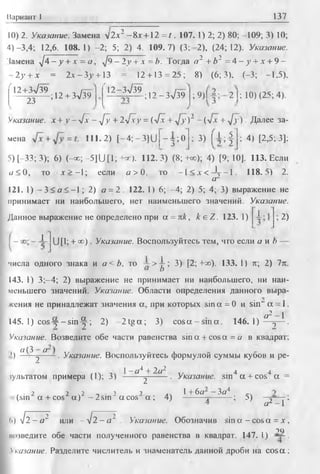 Вариант 1 137
10) 2. Указание. Замена V2a2 - 8jt + 12 = t . 107. 1) 2; 2) 80; -109; 3) 10;
4)-3,4; 12,6. 108.1) -2; 5; 2) 4. 109.7) (3; 2), (24; 12). Указание.
Замена ^4 - у+ х = а , /9 - 2у + л = 6. Тогда а 2 +Ь2 = 4 - у + х + 9 -
2у + х = 2 л -3 у + 13 = 12 + 13 = 25; 8) (6; 3), (-3; -1,5).
12+3V39
23
; 12 + 3л/39
12-Зл/39
; 12 -3л/39 ; 9 ) 1 2 1; 10) (25; 4).
Указание, х +у —4 х - у[у + 2-J~xy = (j~x + ^/у)2 - (vx + д/у). Далее за-
мена = 111.2) [—4; —3]U ]—3";0 ; 3) [ 1 ; | ; 4) [2,5; 3];
5) [—33; 3); 6) (-» ; -5] U [1; +ос). 112.3) (8; +оо); 4) [9; 10J. 113. Если
« < 0 , то .т> -1 ; если « > 0 . то —1< jr < Д г - 1 . 118.5) 2.
а-
121. 1) - 3 < а < - 1 ; 2) а = 2. 122. 1) 6; -4 ; 2) 5; 4; 3) выражение не
принимает ни наибольшего, нет наименьшего значений. Указание.
Данное выражение не определено при а = пк, к е Z . 123. 1) 1.
; 2)
1 U [1; + о с ) . Указание. Воспользуйтесь тем, что если а и b
числа одного знака и а< Ь, то ~ > | ; 3) [2; +оо). 133. 1) it; 2) 7п.
143. 1) 3;—4; 2) выражение не принимает ни наибольшего, ни наи­
меньшего значений. Указание. Области определения данного выра­
жения не принадлежат значения а, при которых sin а = 0 и sin" а = 1.
а2—1
145. 1) c o s y - s i n f ; 2) -2 tg a ; 3) c o s a -s in a . 1 4 6 .1 )—^— .
Указание. Возведите обе части равенства sin a + cosa = а в квадрат:
2) ° ^ 2 ° ~ • Указание. Воспользуйтесь формулой суммы кубов и ре-
... ,. 1- «4 + 2а2 .. . 44
тультатом примера (1); 3 ) -------j-------• Указание, sm a + cos a =
. . 2 2 ч2 ’ 1 л, 1+6а~—Ъа* _ч(sin a + cos a ) -2 s m " a c o s a ; 4) -—— j — — ; 5)
a2 - I'
<>) V2 - а 2 или ~ ^ 2 - a ~ Указание. Обозначив sin a - cos a = .*,
?Q
шчведите обе части полученного равенства в квадрат. 147.1) — .
Указание. Разделите числитель и знаменатель данной дроби на co sa;
 