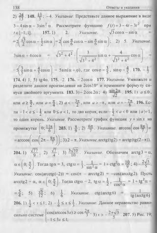 138 Ответы и указания
2) j j . 148. -у ; - 4 . Указание. Представьте данное выражение в виде
3 - 4sin а - 3sin2 а . Рассмотрите функцию /(г ) = 3 - 4/ - З/ 2 при
/е[-1 ;1 ]. 157.1) 2. Указание. л/3 cos а - sin а
2 f y - c o s a - y s in a j= 2^cos-g-cosa - sin -^sin a j; 2) 5. Указание.
3sina + 4cosa = л/з~ + 4 2 , ' -sin a + . =rcos a
л/з2 + 42 л/з2 + 42
= 5 ^ s in a + j c o s a j = 5sin(a + ф), где со5ф = у , sin<p = y 170. - у .
174.4) 1; 5) tg4a. 175.-2. 176. -2 c o sa . 177. Указание. Умножьте и
разделите данное произведение на 2cosl0° и примените формулу си­
нуса двойного аргумента. 183. 3 )-2 c o s2 a ; 4) . 195.1) а < 0 ,
или а > у , или а = ; 2) а <- Д р , или а > - л , или а = . 196. Ес­
ли —1< a < - у или 0 < а < 1, то два корня; е с л и < a < 0 или | я | = 1,
то один корень. Указание. Рассмотрите график функции у = sm х на
промежутке 0;П ^
О
arccos cos 2 л - Д ? ; 3 ) 2 - л. Указание.arctg(tg2) = arctg(tg(2-^)).
V V 7
204.1) УЩ- ; 2) ; 3) --УтД ■ Указание. Обозначим arctg3 = a,
У 4 10
a e ^ 0 ; - | j . Тогда tga = 3, ctga = ^ . — у - = l + ctg2a = y ; 4 ) - ^ - .
Указание. cos(arcctg(-2)) = cos(n - arcctg2) = -cos(arcctg2). Пусть
arcctg2 = a, a e (0; 4 I. Тогда ctga = 2, tg a = у , — у— = 1+ tg2a =
1 2 ) 2 cos2a
■4: 5) ; 6)  . Указание, ctg (arctg 6) 1
4 ’ 1 2 ’ ' 6 ' 6 v,, tg (arctg6) ‘
206. 1) A < x < 1; 2) - -Jr < x < i . Указание. Данное неравенство равно-
2 о 3
cos(arccos3x)> cos^. 2+л/з D,.„ ю.
сильно системе -j v 3 3 ) х > — -?— . 207. 5) Рис. 19,
-1 < Зх < 1;
 