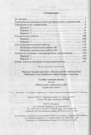 Содержание
От авторов............................................................................................... 3
Тематическое распределение тренировочных упражнений......6
Тренировочные упражнения............................................................... 8
Вариант 1 .........................................................................................8
Вариант 2 .......................................................................................41
Вариант 3 ...................................................................................... 74
Контрольные работы........................................................................ 108
Вариант 1 .................................................................................... 108
Вариант 2 .................................................................................... 112
Итоговые контрольные работы......................................................116
Итоговая контрольная работа № 1........................................ 116
Итоговая контрольная работа № 2.................................. .. 128
Ответы и указания к тренировочным упражнениям................ 136
Вариант 1 .................................................................................... 136
Вариант 2 ....................................................................................140
Бланк ответов итоговой контрольной работы............................ 143
Н а в ч а л ь н е в и д а н н я
Мерзляк Аркадш Григорович, Полонський Впалш Борисович
Рабинович Юхим Михайлович. Як|р Михайло Семенович
Алгебра i початки аналву
10 клас
Збфник задач i конгролышх po6ti
(Росшською мовою)
Редактор Г Ф. Висощка, коректор Т. €. Цента, комп’ютерне верстания О. О. Удазова
Формат 60x90/16 Гарштура шюльна. Ум друк. арк 9,00.
Тираж 5000 прим. Замовлення № ?•) 1.
ТОВ ТО «Пмназ1я».
вул Восьмого Березия. 31, м Харыв 61052
Тел : (0571 719-17-26, (0571 719-46-80, факс: (057) 758-83-93
Свщоцтво суб’скта видавничо! справи ДК № 644 В1Л25.10.2001
Надруковано з д1алозитив1в, виготоалених ТОВ ТО «Пмназ1я», у друкарш ПП «Модем»,
вул Восьмого Берешя. 31, м Харк1в 61052. Тел (057) 758-15-80
Свщоцтво субЧкта видавничо! справи ХК № 91 шл 25.12.2003
I
 