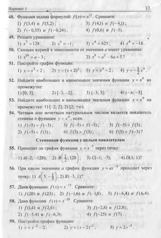 Вариант 1 17
48. Функция задана формулой /( х ) = х !5 . Сравните:
1) /(3,4) и /(5 ,2 ); 3) /(4,1) и /(-4 ,1 );
2) /(-0 ,3 5 ) и /(-0 ,2 4 ); 4) /(0,6) и /( - 5 ) .
49. Решите уравнение:
1) л-7 = 128; 2) л-9 = -1; 3) .г4 = 625 ; 4) д-4 = -1 6 .
50. Сколько корней в зависимости от значения а имеет уравнение:
1) х ‘° = о - 3 ; 2) х8 = я2 - 6с/ + 5 ?
51. Постройте график функции:
1) v = л-3 + 2 ; 2) у = (х + 2)3 ; 3) у = х4 - 2 ; 4) у = х4 .
52. Найдите наибольшее и наименьшее значения функции у = х6 на
промежутке:
1) [0; 3]; 2) [-3; -2]; 3) [-3; 3]; 4 )(-» ;-3 ].
53. Найдите наибольшее и наименьшее значения функции у = х9 на
промежутке: 1) [-2; 2]; 2) [2; +оо).
54. Четным или нечетным натуральным числом является показатель
степени п функции у = х п, если:
1) /( - 5 ) > /( - 3 ) ; 3) /( - 5 ) < /( - 3 ) ; 5) /( - 5 ) > /(3 );
2) /( - 5 ) < /(3 ); 4) /(5 ) > /(3 ); 6) /(5 ) > /( - 3 ) ?
Степенная функция с целым показателем
55. Проходит ли график функции у = х~7 через точку:
Y)A(-2 -128); 2 ) s ^ ; 1 2 s j : 3)С (-1;-7); . 4)2*1; 1)?
56. При каком значении а график функции у = ах~4 проходит через
точку: 1) Л ^ 5 ; ; 2) В(-3; 1)?
57. Дана функцию fix) = д"15. Сравните:
1) /(2 0 ) и /(2 3 ); 2) /(-1 ,6 ) и /(-1 ,8 ); 3) /(-6 ,4 ) и /(6 ,4 ).
58. Дана функция /(х ) = х 2(1. Сравните:
1) /(1,4) и /(2 ,6 ); 3) /(-2 ,8 ) и /(2,8);
2) /(-5 ,4 ) и /(-6 ,3 ); 4) /(-2 5 ) и /( 7 ) .
59. Постройте график функции:
1) у = X'2 - 2 ; 2) у = (х - 2 Г 2 ; 3) у = 2 х '3 .
 