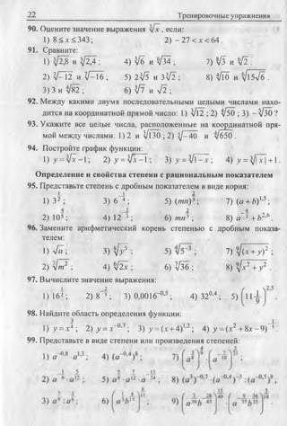 22 Тренировочные упражнения
90. Оцените значение выражения , если:
1 ) 8 < х < 3 4 3 ; 2) - 27 < х < 64.
91. Сравните:
1) и V^4 ; 4) З/б и л/34 ; 7) ^3 и $2 :
2) V :1 2 h V ::I 6 ; 5 ) 2 ^ и 3 ^ 2 ; 8) Ч/Го и ^15л/б .
3) 3 и ^82 ; 6) V7 и л/2 ;
92. Между какими двумя последовательными целыми числами нахо­
дится на координатной прямой число: 1) Vl2 ; 2) л/50 ; 3) - ^ 3 0 ?
93. Укажите все целые числа, расположенные на координатной пря­
мой между числами; 1) 2 и Vl30 ; 2)  j - 40 и л/б50 .
94. Постройте фафик функции:
l ) y = V x - l; 2) >’= V-v-1 ; 3) у = ]1 - х ; 4) у = ^/j~x] +1.
Определение и свойства степени с рациональным показателем
95. Представьте степень с дробным показателем в виде корня:
! 1 2
1) 32; 3) 6~"4 ; 5) (/ни)3 ; 7) (« + Л)1’5;
2)105; 4 ) 12~3 ;
2
6) /ии 3 ; 8) а "1 + £>2’6.
Замените арифметический корень степенью с дробным показа
телем:
1) 4а ; 3 ) ^ 7 ; 7) ^(* + у)2 ;
2) yjm2 ; 4) 4 l x ■ 6) ^36 ; 8) 9,/х 2 + у 2 .
97. Вычислите значение выражения:
i _2 / n2,5
1) 16^; 2) 8 3 ; 3) 0,0016“°’5 ; 4) 320'4; 5) 114-
98. Найдите область определения функции:
з _ !
1) у - х4 ; 2) >■= х-°-7 ; 3) у = (х + 4)1'2; 4) у = (х2 + 8х -9 ) 5.
99. Представьте в виде степени или произведения степеней:
 