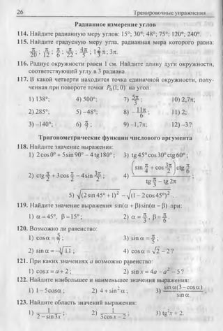 26 Тренировочные упражнения
Радианиое измерение углов
114. Найдите радианную меру углов: 15°; 30°; 48°; 75°: 120°; 240°.
115. Найдите градусную меру угла, радианная мера которого равна:
JL ■JL ■Ж■JL • 4 л . , 2„..
2 0 ’ 1 2 ’ 6 ’ 22 ’ 5 ’ 3 , ж
116. Радиус окружности равен 1 см. Найдите длину дуги окружности,
соответствующей углу в 3 радиана.
117. В какой четверти находится точка единичной окружности, полу­
ченная при повороте точки Р^{1; 0) на угол:
1) 138°; 4) 500°; 7 ) f : 10) 2,7л;
2) 285°; 5) -48°;
OO
1
11)2;
E
Оо
6) ^ ; 9) -1,7л; 12) -3?
Тригонометрические функции числового аргумента
118. Найдите значение выражения:
1) 2 cos 0° + 5sin 90° - 4 tg 180°;3) tg45ocos30°ctg60°;
sin 5 + cos - y ctg 5
2) ctg-y+ 3 c o s ^ - 4 s in 4 ^ ; 4 ) - ------------------- --------
1 1 1 tg ^ - tg 2jc
5) J(2sm 45° + 1)2 - J d - 2cos45°)2 .
119. Найдите значение выражения sin(a + P)sin(a - P) при:
1) a = 45°, P = 15°; 2 ) a = f , p = J .
120. Возможно ли равенство:
1) cos a =j ; 3) sin a = ^ ;
2) sin a = -3/TT ; 4) cos a = yfl - 2 ?
121. При каких значениях а возможно равенство:
1) cos* = а + 2; 2) sin .г = 4а ~ а 2 - 5 ?
122. Найдите наибольшее и наименьшее значения выражения:
1ч 1 с -.л л • ’ sin a (3-cosa )
l ) l - 5 c o s a ; 2) 4 + s u r a ; 3 ) -------- ------------ 4
sin a
123. Найдите область значений выражения:
})■=— Ц - ; 2)'-=— 1— 3) tg2x + 2.
2 - sin Ъх jc o s.x -2 6
 