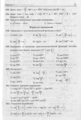 Вариант 1 31
155. Дано: sin а = , 90° < а < 180°. Найдите sin(30° + а).
156. Дано: sina = 0,6, sin(3 = -0,8, 0° < a < 90°, 180° < (3 < 270°.
Найдите cos(a - р).
157. Найдите наибольшее значение выражения:
1) л/з cosa - sina ; 2) 3sina + 4cosa.
Формулы приведения
158. Приведите к тригонометрической функции угла а:
l) s in ( n - a ) ; 3) tg fy + a j : 5) sin2! - у + а j:
2) cos^4p + a j ; 4) ctg(a-rc); 6) cos2(360°- a ) .
159. Приведите к значению тригонометрической функции положи­
тельного аргумента, меньшего 45° ^или ^ j :
1) cos 127°; 5) cos400°; 9) sin 1916°;
2) tg 172°; 6) tg(-298°); 10)cos3000°;
3)sin219°; 7)cosl,2rc; ll)tg4,3n:;
4) ctg 194°; 8) s i n ^ ; 12) ctg
160. Вычислите:
1) sin 120°; 4) c o s f - ^ 0 ; 7 )sin lll0 °;
^ ' 8) c o s ^ 3-;
2) cos225°; 5w teII* • Л
6 ’ 9) c t e f - ^ l
3)tg(-240=); 6)cos|te. 3 J*
161. Найдите значение выражения:
1) 3ctgl35° + 2cosl20° + tg420° + 2sin300°;
2) sin cos tg ^ j ctg ;
3) tg410tg42°tg43° ... tg49°;
4) sin 200° sin 310° + cos340° cos 50°.
162. Упростите выражение:
1) sinl у + a + cos(rc + a) + ctg(2n - a) + tgl y3rt a
2) cos^a + ~ jcos(3n - a ) + sin^ a + 4~ |sin(3n + a ) ;.
 