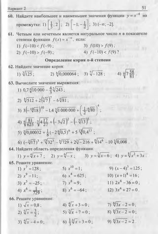 Вариант 2 51
60. Найдите наибольшее и наименьшее значения функции у = .г 4 на
промежутке: 1) 1 2
5 ’z
; 2) - i ; - 4 ; 3 )(-х ;-2 ].
61. Четным или нечетным является натуральное число п в показателе
степени функции f ( x ) = х~", если:
1) /(-1 0 ) < /( - 9 ) ; 3) /(10) > /(9 );
2) /(-1 0 ) > /( - 9 ) ; 4) Л -1 0 ) < /(9 ) ?
Определение корня и-й степени
62. Найдите значение корня:
1) [25 ; 2)^0^000064; 3) V - 128 ; 4)
63. Вычислите значение выражения:
1) 0,7^10 0 0 0 -^ ^ 2 4 3 ;
2) V5l2 + 2 ^ J l ) 7 -6^/81;
, N4
3) з ( - ‘Щ ) 10- 1 . 4 Vl000 000 + f - i -л/во J ;
5) ^0,00032 + | ( - 2 V 05)6 +5 /о,413 ;
6) ( - V T 7 y 4 '^ ^ - V 7 2 9 + 2 ^ -2 1 6 + ^ 1 4 ^ -1 0 V0,008 .
64. Найдите область определения функции:
1) y =ijx + l ; 2) y = V~I; 3) y = y l x - 6 ; 4) у = V.v2+ 3.x .
65. Решите уравнение:
1) х7 =128;
2) л:9 = 11;
3) х5 = -2 5 ;
4) т6 = ■■ ■'
^ А 729 ’
66. Решите уравнение:
1) 7 1 = 0,8 ;
2)V I = J;
3) V I - 4 = 0 ;
5) х10 = 1;
6) л-4 = 625;
7) л-8 = 9;
8) .г6 = -6 4 ;
4) VI + 3 = 0;
5) VI + 7 = 0 ;
6) ^ V I+ 3 = 0;
9) (л -4 )3 = 125;
10) (л + 1)4 =16;
11) 2л6 -3 6 = 0;
12) 3.x4 + 27 = 0.
7) л/Зх —2 = 0;
8) V3.T-2 = 0;
9) V3.X-2 = 2 .
 