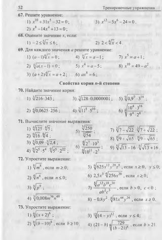 52 Тренировочные упражнения
67. Решите уравнение:
1) х10+ 31х5 -3 2 = 0; 3) х12-5 х 6 -2 4 = 0.
2) х8 -14х4 +13 = 0;
68’. Оцените значение х, если:
1) - 2 < >/х < 6; 2) 2 < л/х < 4.
69. Для каждого значения а решите уравнение:
1) (o -l)V x = 0 ; 4) f y x = o - l; 7) х5 = а + 1;
2) уо(х-1) = 0 ; 5) х = о - 5 ; 8) х10 = 4 9 - о ; .
3) (о + 2)л/х =о + 2; 6) ох8 = 6 ;
Свойства корня и-й степени
70. Найдите значение корня:
1) </216 -343 ; 3) д/128 •О.ООООООТ; 5) ^0 ,9 °-З18 ;
2) 3/0,0625-256 ; 4) Vl 15 -5
71. Вычислите значение выражения:
1) 3/125-3/5;
2) л/Гб•л/4 ;
3) -VO09-V2
4 ) ^ 2 Г 7 - ^ 2 2Г;
72. Упростите выражение:
ю 104 -З16
94 -28
5)
6)
-V250
V54 ’
V27 ■Ю3
л/ю" -23
7) yjl --J22 tJi + V22 ;
8) ^9 + V65 -1/9 - л/65 ;
9) л/л/Гз - 16 ■^/л/Гз +16
8/ 8
1) V>w , если те > 0;
2) t / 7 , если п < 0;
v[j>3) 4 p j ;
2У , если х > 0, у < 0;
4) Щ Ш т ^ г т48 ;
73. Упростите выражение:
1) + 2)6 ;
5) у]625.x12у
6) 2,5х3 л/256х20 , если х > 0 ;
6/^12.18^.30
v О О С
7) ——-г—^—- , если о > 0, с < 0 ;
ой с"1
8) - 0 .8 / ■3/81х44у24 , если х > 0.
3) *^(4 - у)12 , если jy < 4
2) ^/(ft -Ю )8 , если ft > 10; 4) (21 —ft) 6 729
(Л-21)6
, если ft > 21.
 