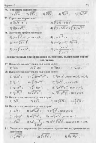 Вариант 2 53
74. Упростите выражение:
1) л Ш : 2) ; 3) 4 ) 2^ ; 5) ]$ а 9 Ь2 7
75. Упростите выражение:
1) ^/(л/5-6)4 ; 3) ^/(2л/з - 3 л/5)8 ;
2) л/(4-л/3)3 ; 4) ^/(7 -5 V I)6 +^/(3-5л/2)5 .
76. Постройте график функции:
1) у = > /? + .V, если х < 0; 4)
4Г7
у = V-v - X ;
2) у = (л/х+Т)4 ; 5) У = л/(х-1)? л/х-1 ;
3) у = $](х + 1 ) 4 ■ 6)
(х -1 )2 ,
' ^/(Jtr-l)8 '
Тождественные преобразования выражений, содержащих корни
п-й степени
77. Вынесите множитель из-под знака корня:
1)3/40; 2 )^1 2 8 ; 3 )^ 1 6 2 ; 4 )^ 3 7 5 .
78. Вынесите множитель из-под знака корня:
1) Vl2cr8 ; 5) ^/i250a:18v 21 ; 9) yjm1»' , если т < 0, « < 0 ;
2 )л /х ^ ; 6) л/ю8я1(У 5 ; 10) л/ a V , если а < 0;
3) V -w 16 ; 7) л/-81я13 ; 11) л1а5 Ьшс2 0 , если с > 0;
4) t/-v26y 9 ; 8 ) л / л ^ ; 12) / ' 934 , если 9 <0.
79. Внесите множитель под знак корня:
1 ) 7 л/2 ; 2 ) 4 ^ 5 ; 3 )1 0 ^0 ^ 2 4 ; 4 ) | ^ 5 4 .
80. Внесите множитель под знак корня:
1)лл/5; 4) Ъа^2а2 ; 7) р ]у[р^ , если /? < 0;
2) У^~ У* 5) ту 7т1 ; 8) тпл1 т4 п^ , если т < 0 ;
3) ; 6) 5алз/—5— ; 9) yjm4n* .если w>(), и < 0.
11 25а4
81. Упростите выражение (переменные принимают неотрицательные
значения):
1) 4Jbi[b2 ; 2) ijc л / ? ; 3) ^ Ч
 
