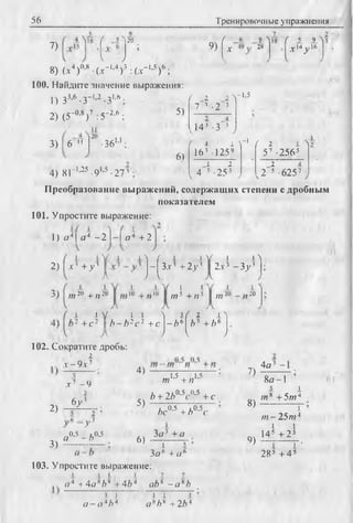 56 Тренировочные упражнения
7)
20
V У
4.0,8 / v -l,4
9) [V '
9 >
49 28
_i .9 ^
Х14/ 6
) 3 : ( jc- * '5 ) 6 ;8) (a, )ub (.v-
100. Найдите значение выражения:
1) З3*6 -з-1'2 -З1*6 ;
2) (5-0,8)7 :5 '2'6 ;
3) 6 " •361.1 .
5)
6)
/ 2 2 V 1’5
7~3 -2 3
4) S r 1’25^ 1’5 ^ 3
14' -З"3
( 4 1 ^
163 1259
_1 2
4 3 ■25 3
-1 / 2 1 Л
57 -2565
2 4
2 5 ■6257
Преобразование выражений, содержащих степени с дробным
показателем
101. Упростите выражение:
1) о 4| а 4 —21 —I а* + 2
2 )  х К у '
V i i > f 1 > ^( l l Л
- 3 x 3 + 2 у 3 2.T3 - 3 j ’3
A > I V
,„20 + п 23)
102. Сократите дробь:
2
v- 9 v7
х 1 - 9
6 у '
II
/715 + / ? 5 /77
_L
,20
i  ( 1 i ''I 5Г 2 1
+ c 2 b - b 2c 2 +c - f t 6 ft3 + ft6
V ) l У
2) 2
•;;3
3)
я 0-5 -f t0-5
4)
5)
6)
m1,5 + и1'5
ft + 2ft°'5c0,5 + с
/>С
0.5 + /)0.5(
За3 + о
I Г
Зо6 + « Л
7)
8)
9)
4а3
8 а - 1
5 I
/и* +5/и4
~Г
/я -2 5 т 4
I I
145 + 25
i i ‘
285 + 4 5
103. Упростите выражение:
o 4 +4o*ft*+4ft4 oft * - а *ft
I J
o - o 4ft4
1 1 1
o 8ft* + 2ft4
 