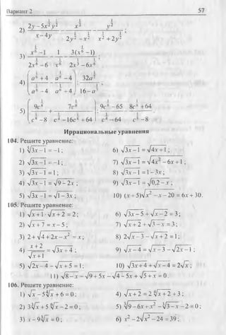 Вариант 2 57
2)
I 1
2у - 5.v2у 2
1
А'2 ,-2
-4у
3)
1 I
2 у 2 - а 2
I
1 3 ( а 6 - 1 )
1
1 I
А 2 +2 у 2
? ,.6
А
1 1_
2 а 3 — 6 а ®
4)
5)
/ I .!.
а(: + 4 а*
-4 а (' +4
3 2 о 2
1 6 - 0 ’
9с8
 1 i
9 с s - 6 5 8 c s + 6 4
с я - 8 с 4 -1 6 cs +64 , -64 с 8 -8
Иррациональные уравнения
104. Решите уравнение:
1) ^ З а -1 = - 1;
2 ) л/ З а - 1 = - 1 ;
3 ) л/За —1 = 1;
4) л/ З а —1 = V 9 - 2 а ;
5 ) л/За-1 = л/l - За ;
105.Решите уравнение:
1) л/дГ+Т •л/.т + 2 = 2 j
2 ) л/ а + 7 = а - 5 ;
3) 2 + V 4 + 2 а - а 2 = а
А + 2
4)
л/а +Т
= л/За + 4 ;
5) л/2а - 4 - л/л- + 5 = I
1 1 ) л / 8 - а -
106.Решите уравнение:
1) л/а - 5 л/а + 6 = 0;
2) 3 ^ а + 5 л/а - 2 = 0;
3 ) а - 9 ^ 7 = 0 ;
6 ) л /З а - 1 = л / 4 а + 1 ;
7 ) л/3 А' — 1 = V 4 а" —6 а + 1 ;
8) л/ З а -1 = 1- За ;
9 ) л/3 а - I = л /о Д " 17^ ;
1 0 ) ( а + 5 ) л/ а 2 - а - 2 0 = 6 а + 3 0 .
6 ) л /З а — 5 + л/ а — 2 = 3 ;
7 ) л/ а + 2 + л /3 - а = 3 ;
; 8) 2л/а^З - л/а+ 2 = 1;
9 ) л/ а - 4 = л/ а - 3 - л / 2 а - 1 ;
; 1 0 ) л/ З а + 4 + л / д Г - 4 = 2 л/ а ;
- л /9 + 5 а - л /4 - 5 а + л/5 + а = 0 .
4 ) л/ а + 2 — 2 V a + 2 + 3 ;
5) V9 - 6 х + а 2 - Ц з - х - 2
6) а 2 - 2  / а 2 - 2 4 =39;
0;
 
