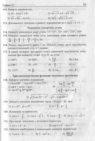 Вариант 2 59
112. Решите неравенство:
1) (4-Зх)л/х > 0 ; 3) л/х + 3 < 6 - л/х +15 ;
2) Vx + л/х - 6 < 0 ; 4) Зл/х - л/5х + 5 > 1.
113. Для каждого значения а решите неравенство (я + 1)л/2-х < 1.
Радианное измерение углов
114. Найдите радианную меру углов: 12°; 45°; 72°; 105°; 135°; 330°.
115. Найдите градусную меру угла, радианная мера которого равна:
JL- JL. л . л . 5ж- г 2 л - 5п
3 0 ’ 8 ’ 4 ’ 3 ' 6 ’ ' 4 71' 351-
116. Радиус окружности равен 2 см. Найдите длину дуги окружности,
соответствующей углу в 5 радиан.
117. В какой четверти находится точка единичной окружности, полу­
ченная при повороте точки Р0(1;0) на угол:
1) 283°; 4)420°; 7) ^ ; 10) 1,9л;
2)146°; 5)-53°; 8) | ; 11)3;
3) -215°: 6) 9 )-2 ,1л; 12)-4?
Тригонометрические функции числового аргумента
118. Найдите значение выражения:
1) 8cos 90° - 7cos 180° + 3sin 270°; 2 t g J - s i n ^
2) sin л + cos л + 1§л; 4 ) - -------------- — — ;
3) sin 45°tg 30° tg 60°; I tg | - tg 0 |cos -g
5) д/(2 cos30° + 1)2 -V (l-2 sin 6 0 °)2 .
119. Найдите значение выражения ctg(a + (3)tg(a-(3) при:
1) a = 45°, p= J5°; 2) a = - | , p = | .
120. Возможно ли равенство:
1) sina = — 2) cos a = ^ ; 3 )co sa = ^-; 4) s in a -З - л /2 ?
121. При каких значениях а возможно равенство:
1) sin х = 4 —а ; 2) cosx = а2 - За +1 ?
122. Найдите наибольшее и наименьшее значения выражения:
1) 7cos a —3; 2) 5 -s in 2a ; 3) •
 