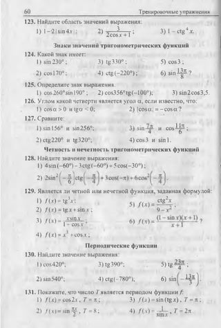 123. Найдите область значений выражения:
1) 1- -2! sin 4д-1; 2) ^ T f ; 3 ) l - c t g 4x.
Знаки значений тригонометрических функций
124. Какой знак имеет:
1) sin230°; 3)tg330°; 5)co s3 ;
2) cos 170°: 4) ctg (-220°); . 6) s i n ^ ?
125. Определите знак выражения:
1) cos260°sin 190° ; 2) cos356°tg(-100°);3)sin
126. Углом какой четверти является угол а, если известно, что:
1) c o sa >0 и tga < 0; 2) |cosa| = -c o s a ?
127. Сравните:
1) sin 156° и sin256°; 3) sin и cos^-^-;
2) ctg220° и tg320°; 4)cos3 и sinl.
Четность и нечетность тригонометрических функций
128. Найдите значение выражения:
1) 4 sin (-60°) - 3ctg (-60°) + 5cos(-30°);
60 Тренировочные упражнения
2) 2sin2( - - ||c tg
129. Является ли четной или нечетной функция, заданная формулой:
1) /(■<) = tg-’i : M . S & - .
2) f(x) - lgx +sin л-; 9 - x
3) / W = ^ ; 6) / ( . ,) . ?
4) f (a") = x~ +cos x ;
Периодические функции
130. Найдите значение выражения:
I ) cos420°; 3) tg390°; . 5) tg ;
2) sin540°; 4) ctg(-780°); 6) sin 13k )
- 3 J '
131. Покажите, что число T является периодом функции/:
1) f (x) =eos2x, 7 = л ; 3) / ( а ) = sin (tg х ) , Т = л ;
>) / (y) = sin Щ-, 7 = 8 ; 4) /(х ) = - Л - „ 7 = 2л .
 