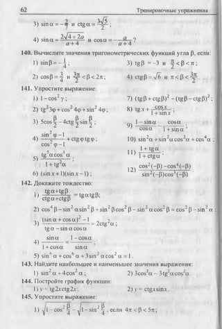 62 Тренировочные упражнения
3) sina = - у и ctga = ^ y - ;
4) sin a = 2у[4 + 2 а cosa = ---- ?
о + 4 о + 4
140. Вычислите значения тригонометрических функций угла (3, если:
1) sinP = - ^ ;
2 ) cosp = ^ и “ < р < 2я;
141. Упростите выражение:
1) 1- cos2у ;
9 о
2) tg Scp+ cosMip + s in ^ p ;
3) 5 co s^-4 ctg ^sin j ;
■ 2 ,.. sin cp-1
4) — Vх— - + ctg Фtg ф ;
3) tgp = -3 и |< Р < я ;
4) ctgP = V6 и я < Р < “ .
7) (tg Р+ ctgP)2 —(tg Р —ctg Р)2;
8) tg.v+ cos'v
9)
1+ sinx ’
1- s in a cosa
5)
COS' ф-1
tg5acosJ a
10) sin2a + sin2aco s2a + cos4a ;
11)
12)
cosa 1+ s in a ’
in2a + sin
1+ tg a
1+ ctga ’
cos2(-P) —cos4(~p)
sin2(~P)cos3(-P)
1+ tg a
6) (sin x + l)(sin x - 1);
142. Докажите тождество:
J g a + tg p , —ts a t2 P*
u ctga+ctgP
4 7 2 0 2 -> ^ }
2) cos p -s in - asin" P + sin" Pcos‘ p - s in 'a c o s 'p = cos” p -sin " a :
(sin a + cos a ) -1
tg a - sin a cos a
sina 1-c o s a
= 2ctg‘a ;3)
4)
1+ cosa sina
5) sin6a + cos6a + 3sin2a cos2 a = 1.
143. Найдите наибольшее и наименьшее значения выражения:
1) sin2 a + 4cos2 a ; '1' ' !— 2-
144. Постройте график функции:
!)>’= tg2xctg2x;
145. Упростите выражение:
2) 3cos a - Stg-acos^a.
2) y = ctgxsinx.
1) yjl - cos“ ^ - -JI- sin2^ , если 4л < p < 5 л ;
 
