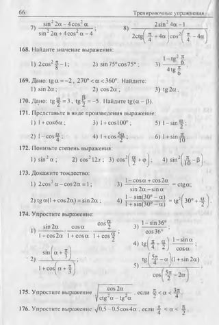 66 Тренировочные упражнения
sin22 а - 4 cos2а 2sin24а -1
7> — т— — — т— В)
sin22а + 4cos2а - 4 ' 2c tg ( ^ + 4a]cos2( - f - - 4 a
168. Найдите значение выражения:
)2 co s2|j- - l; 2) sin75°cos75°; 3)
4 tg f
169. Дано: tg a = - 2 , 270°<a<360°. Найдите:
1) sin 2 a ; 2) co s2 a; 3 )tg 2 a .
170. Дано: tg y = :3 , tg ~ = -5 . Найдите tg(a - (3).
171. Представьте в виде произведения выражение:
1 )l+ c o s6a ; 3 )l + cosl00°; 5)1 -sin
2 ) l - c o s ~ ; 4) I+ cosA p; 6) l + sin j^ .
172. Понизьте степень выражения:
l) s in 2a ; 2 )co s212jt; 3) cos2^ y + (pj ; 4) sin2j ^ _p j
173. Докажите тождество:
, ч - 2 - , 1 l- c o s a + cos2a
1) 2cos a - c o s 2 a = l; 3 ) ------------------------------ = ctga;
sin 2a - s in a
2) tg a( I + cos 2a) = sin 2a ;4 ) j ~ ^ q o I “ j = tg2^ 3 0 ° + - f
174. Упростите выражение:
• ~ cos^ l - s i n 36°
sin 2a cosa 2 3 ) ---------- — ;
l + cos2a l + cosa l + cos^ ’ cos36
2 4 ) tgfit + a .1 - S-E a..
И  4 2 J cosa
sin I a + 1
2) ------— L L ; ' _ t g P J I - a |(1 + sin 2a)
1+ cosf a + -5| ^
175. Упростите выражение I— , если Ц <а < .
yctg“a - tg ~ a - 4
176. Упростите выражение -/0,5 -0,5 cos4 а . если ^ < а < -у
 