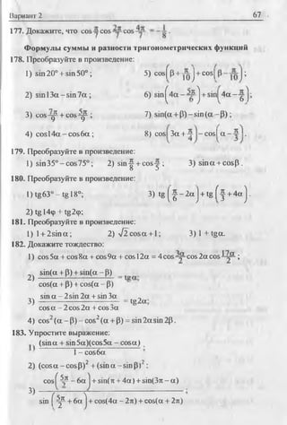 Вариант 2 67
177. Докажите, что cos -уcos cos .
Формулы суммы и разности тригонометрических функций
178. Преобразуйте в произведение:
1) sin 20° + sin50° ; 5) cosfp+ y^j-f cosj;
2) s in l3 a -s in 7 a ; 6) sin ^4 a--~ ^j + sin^4a--g^;
3) c o s ^ + c o s ^ ; 7) s in (a + P )-s in (a -P );
4) cosl4a - c o s6 a ; 8) cos 3a + 4 - cos! a - 4 .
179. Преобразуйте в произведение:
1) sin35D-cos75°; 2) sin-^ + co s-j; 3 )sin a + cosp.
180. Преобразуйте в произведение:
L )tg63°-tgl8°; 3) t g ( |- 2 a j + t g f f + 4 a j .
2) tg 14ф + tg29;
181. Преобразуйте в произведение:
1) l + 2sina; 2) V 2cosa + l; 3 )l+ t g a .
182. Докажите тождество:
1) cos 5a + cos 8a + cos 9a + cos 12a = 4 cos cos 2a cos i-j2-;
2) sin(a+p) + sm (a -p ) = _
cos(a + P) + cos(a - P)
s i n a - 2 sin2a + sin3a
3) ~ — ;— “ = 1§2а’cos a - 2 cos 2a + cos ж
4) cos2(a - p) - cos2(a + P) = sin2asin 2p.
183. Упростите выражение:
(sina + sin5a)(cos5a - cosa)
■ 1- cos6a
2) (cos a - cos P)2 + (sin a -sin P)2:
3)
cos ^4p - 6a j + sin(n + 4 a )+ sin(37T- a )
sin |f ^ + 6a ] + cos(4a - 2л) + cos(a + 2л)
 