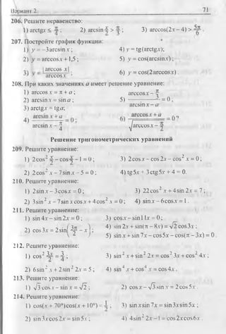 Вариант 2 71
206. Решите неравенство:
1)arctgx < у ; 2) arcsin-f > у ; 3) arccosf2х - 4) >
207. Постройте график функции:
1) у = - 3 arcsinx; 4) у = tg(arctgx);
2) у = arccosx + 1,5 ; 5) у = cos(arcsinx);
,juccos_xj 6) у - cos(2 arccosx).
' -Y arccosx ’ ’ J
208. При каких значениях а имеет решение уравнение:
1) arccos v = к + а ; arccosx - |
2) arcsin х = sin а ; 5) ------;---------= 0 ;
arcsin х - а
j) arctgx = tga;
о
arcsin x - | ^/arccosjX ——x -
Решение тригонометрических уравнений
209. Решите уравнение:
1) 2cos2^ - c o s y - l = 0 ; 3) 2co sx -co s2x -c o s 2x = 0 ;
2) 2cos2x - 7sinx - 5 = 0; 4 )tg5x + 3ctg5x + 4 = 0.
210. Решите уравнение:
1) 2 sin x -3 co sx = 0; 3) 22cos’ x + 4sin2x = 7 ;
2) 3sin2x - 7sinxcosx + 4cos2x = 0;4) sinx —6cosx = 1.
211. Решите уравнение:
1) sin 4x ~ sin 2x = 0 ; 3) cosx - sin 1lx = 0;
л, . -, ■ ( Зл ) 4) sin 2x + sin(7t - 8x) = V 2 cos 3x ;
2) cos3x = 2sin ^ - x ;
v z J 5) sinx + sin 7 x-cos5x-cos(n -3x) = 0.
212. Решите уравнение:
1) cos2Др = ^ ; 3) sin 2x + sin22x = cos23x + cos24x ;
2) 6sin2x + 2 sin22x = 5 ; 4) sin 4x + cos4x = cos 4x .
213. Решите уравнение:
1)л/З cos v- sin x = л/2 ; 2) cos x - VI sin x = 2 cos 5x .
214. Решите уравнение:
1)cos(x + 70°)cos(x + 10°) = i ; 3) sinxsin7x = sin3xsin5x ;
.2) sin3xcos2x = sin5x ; 4) 4sin22 x - 1= cos2xcos6x .
 