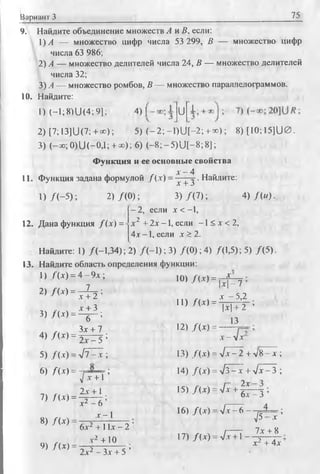 Вариант 3 75
9. Найдите объединение множеств А и В, если:
1) А — множество цифр числа 53 299, В — множество цифр
числа 63 986;
2) А — множество делителей числа 24, В — множество делителей
числа 32;
3) А — множество ромбов, В — множество параллелограммов.
10. Найдите:
1) С- 1; 8) U (4; 9]; 4) | U I.
2) [7; 13](J(7; +ро); 5) ( - 2 ; —l)U [-2 ; + *>); 8)[1O ;15]U 0.
3) (-эо;0)U (-0,1; + =с); 6) ( - 8 ; - 5 ) U [-8 ;8];
Функция и ее основные свойства
Л-- 4
11. Функция задана формулой Д х ) = — — . Найдите:
1) /( - 5 ) ;
12. Дана функция /(х ) =
4) /(« )-
х + 3
2) /( 0 ) ; 3 ) /( 7 ) ;
- 2, если х < —1,
х 2 + 2х - 1, если - 1< х < 2,
4 х-1, если х > 2 .
Найдите: 1) /(-1,34); 2) /( - 1 ) ; 3) /( 0 ) ; 4) /(1,5); 5) /(5 ).
13. Найдите область определения функции:
1) /(х ) = 4 - 9 х ;
2> / М = ^ :
3) / М = ^ ;
. , Зх + 7
4) / W = 2 ^ = 5 ;
10) /(х ) = —^
11) /(х ) =
12) Д х ) =
|х| —7
х - 5,2
|х |+ 2 ;
13
X -  х
5) Лх) = л /7 -х ;
6) f(x) =
/ х + Т ’
1) П х ) = Ц ^ ;
Х А ~ 6
8) / ( х ) = Г_1
9) Д х ) =
13) Д х ) = 7л: - 2 + vB ^x ;
14) / (х) = л/З-х + л /х -3 ;
15) /(х ) = л/х + 2т
6х —3 ’
6х2 + 11х - 2 '
х2 +10
2х2 - Зх + 5 ’
16) /(х ) = л /т - 6 — рД -^ ;
лР v
7х + 8
17) /(х ) = J x +l ---- ^
х2 + 4х
 