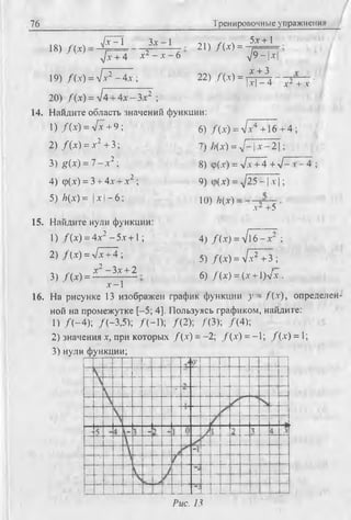 76 Тренировочные упражнения
18) / ( Х ) =
^ - 1 Зх -1
21) /(* ) =
д/х+ 4 *2 —х —6
19) f i x ) = л/х2 - 4х ; 22) /(х ) =
20) f ( x ) = л/4 + 4х - Зх2 ;
5х+ 1
л /9 Ч ^
х "Ь3
R F 4 ' х2 + х
14. Найдите область значений функции;
1) / (х) = л/х + 9 ;
2) / (х) = х2 + 3;
3) g(x) = 7 - х 2 ;
4) ф(х) = 3 + 4х + х2 ;
5) /?(х) = | х | - 6 ;
15. Найдите нули функции:
1) /(х ) = 4х2 -5 х + 1;
2) / (х) = л/х+4 ;
х2 - Зх + 2
6) / (х) = л/х4 +16 + 4 ;
7) /;(х) = д/—| х - 2 1;
8) ф(х) = Vx + 4 + д/—х - 4 ;
9) ф(х) = д/25 - 1 х |;
10) /г(х) =
х- +5
3) /(* ) = -
х —1
4) / (х) = л/ l 6 - х ;
5) /(х ) = л/х2 + 3 ;
6) /(х ) = (х + 1)л/х .
16. На рисунке 13 изображен график функции у - f ( x ) , определен­
ной на промежутке [-5; 4]. Пользуясь графиком, найдите:
1) /( - 4 ) ; /(-3,5); /(-1 ); /(2 ); Д З); /(4 );
2) значения х, при которых /(х ) = - 2; /( х ) = - 1; /(х ) = 1;
3 ) нули функции;
Рис. 13
 