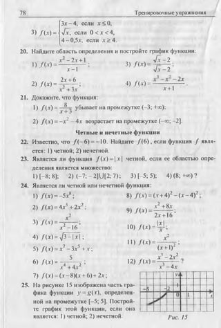 78 Тренировочные упражнения
3) /( * ) =
Зх - 4, если х < О,
л/х, если 0 < х < 4,
4-0,5х. если х > 4 .
20. Найдите область определения и постройте график функции:
1) . № = Л'~ ~ 2 ! + 1 ; 3) /( х ) = ^ - 2
2) /(* ) =
х —1
2х + 6
л / х - 2
4) /( х ) =
2х
х +1
21. Докажите, что функция:
1) /( х ) = j* убывает на промежутке (-3; +=с);
2) / ( х ) = - х 2 - 4х возрастает на промежутке (-со; -2].
Четные и нечетные функции
22. Известно, что / ( - 6) = -10. Найдите / ( 6), если функция / явля­
ется: 1) четной; 2) нечетной.
23. Является ли функция /(х ) = | х | четной, если ее областью опре­
деления является множество:
1) [ - 8; 8]; 2) ( - 7 ; - 2]U [2; 7); 3) [-5; 5); 4 )(8; -не)?
24. Является ли четной или нечетной функция:
1) Д х ) = -5х8 ; 8) /( х ) = (х + 4)2 —(х —4)2 :
2) / (х) = 4х5 + 2х2 ;
3) /(Л ) = ^ 1 7 ;х -16
4) / (х) = л /3 -|х | ;
5) / (х) = х7 - Зх5 + х ;
6) / W = ~r ~T~ 2 ;х + 4х
9) /( * ) =
х2 + 8х
2х +16 ’
Iх I
10) /( х ) = Ь Ь
■>
11) Д х ) = — у ;
(х + 1)2
х3 -2 х 2
12) /( х ) = 3 ...
х - 4х
7) Д х ) = ( х - 8)(х + 6)+ 2х;
25. На рисунке 15 изображена часть гра­
фика функции у —g(r), определен­
ной на промежутке [-5; 5]. Построй­
те фафик этой функции, если она
является: 1) четной; 2) нечетной.
У‘
> -2
 -
. 1 ----
X
Рис. 15
 