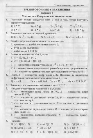 8 Тренировочные упражнения
ТРЕНИРОВОЧНЫЕ УПРАЖНЕНИЯ
Вариант 1
Множества. Операции над множествами
1. Поставьте вместо звездочки знак е или g так, чтобы получить
верное утверждение:
1)6* N; 3) - 4 *Q; 5) л/з * Q; 7) л/з * R -
2) 1 * Z; 4) -1 * Z; 6) 2 * Л; 8)-0,14 * Q.
2. Запишите множество корней уравнения:
1) (лг-1ХдГ-1) = 0; 2) Зле—7 —0; 3) х2 +х +1 = 0.
3. Задайте перечислением элементов множество:
1) правильных дробей со знаменателем 5;
2) букв слова «алгебра»;
3) цифр числа I 230 321.
4. Равны ли множества А и В, если:
)А = { 2 ,4 ,В = { 4 ,2 У ,
2)А = {(2; 4)}, В ={(4; 2)};
3) А - множество корней уравнения х~ + 5 = 0, В = 0;
4)А —множество прямоугольных равнобедренных треугольников,
В —множество прямоугольных треугольников с углом 45°?
5. Пусть А — множество цифр числа 2342. Является ли множество
цифр числах подмножеством множества А, если:
1) х = 43; 2) х = 444 444 ; 3 )х = 321; 4 )х = 323245?
6. Запишите все подмножества множества {1, 2, 3}.
7. Найдите пересечение множеств А и В, если:
!) А — множество цифр числа 66 790, В — множество цифр
числа 40 075;
2) А — множество делителей числа 24, В — множество чисел,
кратных числу 6;
3) А — множество однозначных чисел, В — множество составных
чисел;
4) А — множество двузначных чисел, В — множество чисел, крат­
ных числу 75;
5)А — множество параллелограммов, В — множество прямо­
угольников.
8. Найдите:
1) [-5 ;9]П(3; 12); 4) (- 4 :3 ]f)N ; 7) (-1 ;0 )П [0 :+ х );
2) (1;6)П(3; + оо); 5 ) ( 0 ;2 ) П г ; 8 )(-3 ;1 )П /?;
3) (-ос;4)П (6;10]; 6) ( - 6; - 2]П [-2; 1]; 9 )[7 ;1 б ]П 0 .
 
