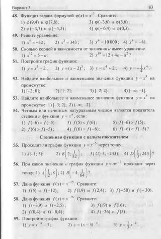 Вариант 3 83
17
48. Функция задана формулой ф(х) = х . Сравните:
1) ф(9,4) и ф(7,8); 3) ф(—3,6) и ф(3,6);
2) ф(-4,7) и ф (-4 ,2 ); 4) ф(-6,4) и ф(0,3).
49. Решите уравнение:
1) л-5 = -3 2 ; 2) л-3 = 343 ; 3) х4 = 10 ООО; 4) х4 = -8 1 .
50. Сколько корней в зависимости от значения а имеет уравнение:
1) х12 = 5 - 0 ; 2) х18 = 12 + 4 с/-о 2?
51. Постройте график функции:
1) у =х г - 2 2) у - (х - 2)3 ; 3 ) у = х4 + 2 ; 4) у = - ± х 4 .
8
52. Найдите наибольшее и наименьшее значения функции у = х на
промежутке:
1) [-2; 0]; 2) [1: 2]; 3) [-2; 2]; 4)( -с о ;-1].
53. Найдите наибольшее и наименьшее значения функции у —х* на
промежутке: 1) [—3; 2]; 2) (—оо; —2].
54. Четным или нечетным натуральным числом является показатель
степени и функции у = х " , если:
1) Я - 6 ) > / ( - 5 ) ; 3) / ( 5 ) < / ( 6 ) ; 5) Д - 6 ) > Д 5 ) ;
2) / ( 6) > /( - 5 ) ;4) Д 6) = / ( - 6); 6) Д - 6) < Д -5 ) ?
Степенная функция с целым показателем
55. Проходит ли график функции > = х ~5 через точку:
1)Ж -1;5); 2 ) ф ; ^ ] ; 3) С (-3;-243): 4 )£ > [± ;2 4 3 j?
56. При каком значении а график функции у = ах~2 проходит через
точку: 1) / l ( j ; 8) ; 2) ^ - 4 ; J j j ?
57. Дана функция Д х ) = х 15. Сравните:
1) Д 5 ) и Д -1 2 ); 2) /(1,9) и /(2 ,4 ): 3) /(-5 0 ) и Д - 3 0 ) .
58. Дана функция Д х ) = х~26. Сравните:
1) Д -3 ,9) и Д - 2 ,5); 3) /(19) и /(16),
2) /(0 ,4 ) и Д - 0 ,4); 4) Д -2 6 ) и Д З ) .
59. Постройте график фу нкции:
1) у = х~ 4 - 3 ; 2) у = (х - 3)~4; 3 )у = 1х--2 .
 