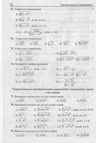 86 Тренировочные упражнения
73. Упростите выражение:
О 5 -* )4 ;
2) д/(те-3)6 , если ш < 3;
3) л/(у + 1)8 , если у > - 1;
1024
(12 - х)1
4) (х-12) 1 0 ^5 , если х<12.
74. Упростите выражение:
1) V W ; 2) ^ ; 3) б /7 7 ; 4) 3^я7 ; 5) 2
75. Упростите выражение:
1) t/(3-VTO )4 ; 3) V(a/10 - V7)6 ;
2) д/(1-7л/2)5 ; 4) д/(3-5л/з)8 -}/(.
76. Постройте график функции:
1) у -л /х 4"+ х,если х > 0 ; 4) у = л/х4 + 2 х ;
2) y = (Vx + 2 )6 ;
1
оо?*
II
1/~>
3) у = yj(x +2)6 ;
Тождественные преобразования выражений, содержащих корни
я-й степени
77. Вынесите множитель из-под знака корня:
1 )^ 2 4 ; 2) л/l875 ; 3) Vl60 ; 4 )^ 2 4 3 .
78. Вынесите множитель из-под знака корня:
1) л/48х16 ; 5) t/810o26d17 ; 9) л/а13й13 .если а < 0 , Z><0:
2) л/.v17 ; 6) 'Vl28/wljn8 ; 10) л/ш10яч , если w < 0;
3) 'V-Л 12 ; 7) л/-625о15 ; 11) ^/x23y 18z36 , если z <0;
4 ) V ? V ; 12) л/-/я49я20 ,если « > 0.
79. Внесите множитель под знак корня:
1) Зл/5 ; 2) 3 V4 ; 3) ОД 1/23 ; 4) ^ ^ 5 0 0 .
 