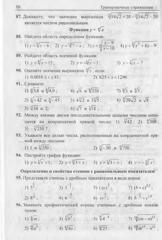 88 Тренировочные упражнения
87. Докажите, что значение выражения /Мл/2 + 20-л/14л/2-20
является числом рациональным.
Функция у = у[х
88. Найдите область определения функции:
8х - 91)у = Ц 7 ^ 6  2 ) у = 1У Т ^ ; 3)y = vjj - j t ; 4)у =$/х2 +8)
89. Найдите область значений функции:
) у = ifx + 15; 2) у = —л[х -1 ; 3 )у = ^ - 7 .
90. Оцените значение выражения ifx , если:
1) 0,0016<л-<81; 2) 625< л < 1296.
91. Сравните:
1) if j,8 и if 4 3 ; 4) л /б и Ч ш ; 7) $ /з и # 5 ;
2) 5/142 и ^/-45 ; 5) 4'V2 и 3^5 ; 8) ^20л/2 и л/8 .
3) ^/34 и 2; 6) л/7 и VTs ;
92. Между какими двумя последовательными целыми числами нахо­
дится на координатной прямой число: 1) л/42; 2) И300;
3) - л/250 ?
93. Укажите все целые числа, расположенные на координатной пря­
мой между числами:
1) 3 и ^250 ; 2) ^ 3 0 и ^750 .
94. Постройте график функции:
l ) y = V x + l ; 2) у = [з+^-, У ) у =  [ з ^ - , 4) y = -}JY.
Определение и свойства степени с рациональным показателем
95. Представьте степень с дробным показателем в виде корня:
> -I з
1) 54 ; 3 )3 3 ; 5) (ту) 7 ; 7) (Ь +с)"'5 ;
2) 81» ; 4) 6~" ; 6) ху7 ; 8) Ь %+ с1’8.
96. Замените арифметический корень степенью с дробным показа­
телем :
1) ifm ; 3) л[ь* ; 5) л/4~~4 ; 7) '^/(от-гс)13 ;
2) л[сг ; 4) ЧГа ; 6) л/25 : 8) - я ь .
 