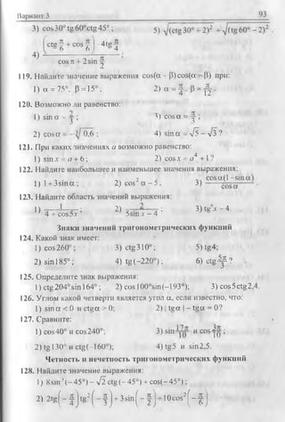 Вариант 3 93
3) cos30° tg 60°ctg45° ; 5j 30° + 2)2 + /(tg 60° - 2)2
f c t g | + c o s |] •4tg д
4)
cos л + 2 sin |
119. Найдите значение выражения cos(a + p) cos(a - P) при:
1) a = 75°, P = 15°; 2 ) a = J , P = - j|.
120. Возможно ли равенство:
1) sina = 4> 3) cosa = 4 ;
3 3
2) cosa = 0,6 ; 4) sin a = -JJ - V3 ?
121. При каких значениях с/ возможно равенство:
1) sin.V= я + 6; 2) cosx = а4 +1 ?
122. Найдите наибольшее и наименьшее значения выражения:
2 -.ч co sa (l-s
l ) l + 3 s m a ; 2) cos a - 5 ; 3 ) ------
123. Найдите область значений выражения:
’> 4 7 ^ 2) 5 а н т г - 4 : 3 )' 8‘- ' - 4-
Знаки значений тригонометрических функций
124. Какой знак имеет:
1) cos260° ; 3) ctg310°; 5) tg4;
2) sin 185°; 4) tg(-220°); 6) c t g ^ ?
125. Определите знак выражения:
1) ctg204°sin 164°; 2) cos 100°sin(-193°); 3) cos5ctg2,4.
126. Углом какой четверти является угол а, если известно, что:
1) sin a < 0 и ctga > 0; 2) | tg a | - tg a = 0 ?
127. Сравните:
1) cos40° и cos240°; 3) sin и cosyjy ;
2) tg 130° и ctg(-l60°); 4) tg5 и sin2,5.
Четность и нечетность тригонометрических функций
128. Найдите значение выражения:
1) 8sin '( -4 5 ° )- л/2 ctg(- 45°) + cos(-45°);
2) 2 t g ( - | j t g ^ - f j + 3 s i n [ - |j + 10cos2( - | j . ■
 