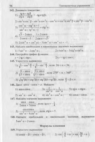 96 Тренировочные упражнения
142. Докажите тождество:
П = -teat°B -
ctg a - ctg Р ' °
2) sin 2a sin" p - s in 2aco s2a -c o s4a + cos 2a sin 2 P - sin2 p -co s^ a
„ cos2a - c t g 2 a + 1 2
3) -----^-------- ---- = ctg a :
sin" a+.tg" a -1
v 3 - 2 s in a l + 2 cosa
4)
2 cos a -1 2 sin a + V3
5) 2 (sin6 a + cos(’a) - 3 (sin4 a + cos4 a ) = -1.
143. Найдите наибольшее и наименьшее значения выражения:
I) 5sin2a - 2 cos2 a ; 2) 4sin2a - 3ctg2asin2a.
144. Постройте график функции:
у = Itg.vIctg.v; 2) у = tg.r I COSA'I .
145. Упростите выражение:
1) ф - cos2-j + ^1 - sin2у , если 2n < a < 3 n ;
Д - s in a !i+ s in a -,,no
2) .h — - — + ,hr— -— , если 270° < a < 360° :
VI + sina VI - s in a
3) Vtg2P(l + ctg2p) + ctg2p(l + tg2p ) , если - | < p < л .
146. Дано: sin a -c o s a = а. Найдите:
1) sin a c o sa ; 3) : 5) tg a + ctg a;
sm4a cos4a
2) sin3a - cosJ a ; ' 4 ) sin6 a + cos6 a ; 6) cosa + sin a .
147. Найдите значение выражения:
s in a -c o s a 1
, , 2 К 5 П Г з г 5 Н 'сс” " 1е" == 4 ;
sin a cos a ,
2)
-
—- , если ctg a = 5 .
sin "a -4 c o s a
148. Найдите наибольшее и наименьшее значения выражения
5sin2 a + 2 cos a .
Формулы сложения
149. Упростите выражение:
I) cos(a - Р) - cos(a + р ) ; 2) sin ( + a J+ sinj + a
 