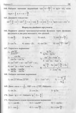 Вариант 3 99
164. Найдите значения выражений co s[^ a-4 p J и tg (rc-a), если
ctg a = -j и л < a < Др .
165. Докажите тождество:
sin2^ - a j + sin2^ + a j + sin^-j - a jcos^-| + a 'jtg(rc + a) = cos2 a .
Формулы двойного аргумента
166. Выразите данные тригонометрические функции через функции
аргумента в два раза меньшего, чем данный:
1 )s in y ; 3) tg 4 a ; 5) cos4; 7 )sin (p + ^ p j;
2 )c o s7 a ; 4 )s in (a -p ); 6) sin 12a; 8 ) c o s |^ - 6 0
167. Упростите выражение:
, t sin70° . tg 2a
2cos35° ’ 6) tg 4 a - tg 2a ’
2^ ----- cos ------; sin22a + 4sin4a
cos 2a - sin 2a ')
3) cos (45° + a ) - s in (45° + a );
4) cos2 2a + 4 sin2 a cos2 a ;
4 -s in 22a - 4 sin’ a
tgf “? - 4 a ] s i n 2( ~^ + 4a
8)
5) sin9a _ cos9a . l - 2 cos24a
sin 3a cos 3a ’
168. Найдите значение выражения:
1- tg
1) sm22°30'cos22°30'; 2) 1- 2sin“ 15°; 3)
tg f
169. Дано: cosa = - ^ , 180° < a < 270°. Найдите:
1) sin 2 a ; 2) cos 2a ; 3) tg 2a .
170. Дано: tg у = 4 . Найдите tg f 2y + -~j .
171. Представьте в виде произведения выражение:
l ) l + cos4P; 3 ) 1 - cos80° ; 5) l - s i n 8a :
 