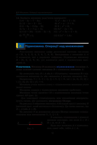 10
§ 1. Множини. Операції над множинами
14. Знайдіть множину розв’язків нерівності:
1) 6 – 4x  7 – 6x;	 7) x2
– 8x + 7  0;
2) 12 – 5x  3 – 2x;	 8) x2
+ x – 2 m 0;
3) 8 + 6y  2 (5y – 8);	 9) 9 – x2
l 0;
4) 7a – 3 l 7 (a + 1);	 10) 6x2
– 2x  0;
5) 4 (2 + 3b) – 3 (4b – 3)  0;	 11) –x2
+ 3x + 4  0;
6) 12 9
7
7
− x
l ; 	 12) 0,2x2
 1,8x.
	 2.	 Підмножина. Операції над множинами
Розглянемо множину цифр десяткової системи числення
A = {0, 1, 2, 3, 4, 5, 6, 7, 8, 9}. Виокремимо  з  множини A ті
її елементи, які  є  парними цифрами. Отримаємо множину
B = {0, 2, 4, 6, 8}, усі елементи якої  є  елементами мно-
жини A.
Означення. Множину B називають підмножиною множини A,
якщо кожний елемент множини B є елементом множини A.
Це записують так: B ⊂ A або A ⊃ B (читають: «множина B є під-
множиною множини A» або «множина A містить множину B»).
Наприклад, N ⊂ Z, Z ⊂ Q, Q ⊃ N, Q ⊂ R, {a} ⊂ {a, b}, (1; 2] ⊂
⊂ [1; 2], [2; 5] ⊂ (1; +∞).
Множина учнів вашого класу є підмножиною множини учнів
вашої школи.
Множина ссавців є підмножиною множини хребетних.
Множина точок променя CB є підмножиною множини точок
прямої AB (рис. 1).
Для ілюстрації співвідношень між множинами використо-
вують схеми, які називають діаграмами Ейлера.
На рисунку 2 зображено множину A (більший круг) і множину B
(менший круг, який міститься в більшому). Ця схема означає, що
B ⊂ A (або A ⊃ B).
На рисунку 3 за допомогою діа­грам Ейлера показано співвід-
ношення між множинами , ,  і .
З означень підмножини і рівності
множин випливає, що коли A ⊂ B і
B ⊂ A, то A = B.
Будь-яка множина A є підмножи-
ною самої себе, тобто A ⊂ A.
A BC
Рис. 1
 