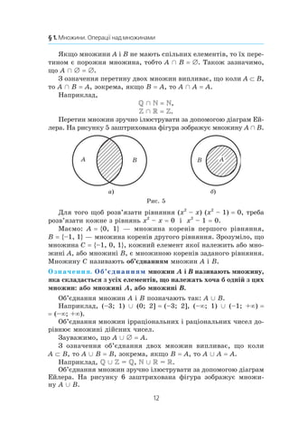 12
§ 1. Множини. Операції над множинами
Якщо множини A і B не мають спільних елементів, то їх пере-
тином є порожня множина, тобто A Ç B = ∅. Також зазначимо,
що A Ç ∅ = ∅.
З означення перетину двох множин випливає, що коли A ⊂ B,
то A Ç B = A, зокрема, якщо B = A, то A Ç A = A.
Наприклад,
 Ç  = ,
 Ç  = .
Перетин множин зручно ілюструвати за допомогою діаграм Ей-
лера. На рисунку 5 заштрихована фігура зображує множину A Ç B.
а) б)
Рис. 5
Для того щоб розв’язати рівняння (x2
 – x) (x2
 – 1) = 0, треба
розв’язати кожне з рівнянь x2
 – x = 0  і  x2
 – 1 = 0.
Маємо: A = {0, 1} — множина коренів першого рівняння,
B = {–1, 1} — множина коренів другого рівняння. Зрозуміло, що
множина C = {–1, 0, 1}, кожний елемент якої належить або мно-
жині A, або множині B, є множиною коренів заданого рівняння.
Множину C називають об’єднанням множин A і B.
Означення. Об’єднанням множин A і B називають множину,
яка складається з усіх елементів, що належать хоча б одній з цих
множин: або множині A, або множині B.
Об’єднання множин A і B позначають так: A È B.
Наприклад, (–3; 1) È (0; 2] = (–3; 2], (–∞; 1) È (–1; +∞) =
= (–∞; +∞).
Об’єднання множин ірраціональних і раціональних чисел до-
рівнює множині дійсних чисел.
Зауважимо, що A È ∅ = A.
З означення об’єднання двох множин випливає, що коли
A ⊂ B, то A È B = В, зокрема, якщо B = A, то A È A = A.
Наприклад, Q È Z = Q, N È R = R.
Об’єднання множин зручно ілюструвати за допомогою ­діаграм
Ейлера. На рисунку 6 заштрихована фігура зображує множи-
ну A È B.
 