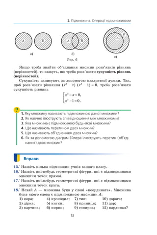 13
2. Підмножина. Операції над множинами
а) б)
в)
Рис. 6
Якщо треба знайти об’єднання множин розв’язків рівнянь
(нерівностей), то кажуть, що треба розв’язати сукупність рівнянь
(нерівностей).
Сукупність записують за допомогою квадратної дужки. Так,
щоб розв’язати рівняння (x2
 – x) (x2
 – 1) = 0, треба розв’язати
сукупність рівнянь
x x
x
2
2
0
1 0
− =
− =



,
.
1. Яку множину називають підмножиною даної множини?
2. Як наочно ілюструють співвідношення між множинами?
3. Яка множина є підмножиною будь-якої множини?
4. Що називають перетином двох множин?
5. Що називають об’єднанням двох множин?
6. Як за допомогою діаграм Ейлера ілюструють перетин (об’єд­
нання) двох множин?
15.° Назвіть кілька підмножин учнів вашого класу.
16.° Назвіть які-небудь геометричні фігури, які є підмножинами
множини точок прямої.
17.° Назвіть які-небудь геометричні фігури, які є підмножинами
множини точок круга.
18.° Нехай A — множина букв у слові «координата». Множина
букв якого слова є підмножиною множини A:
1) кора;	 4) крокодил;	 7) тин;	 10) дорога;
2) дірка;	 5) нитки;	 8) криниця;	 11) дар;
3) картина;	 6) нирки;	 9) сокирка;	 12) кардинал?
 