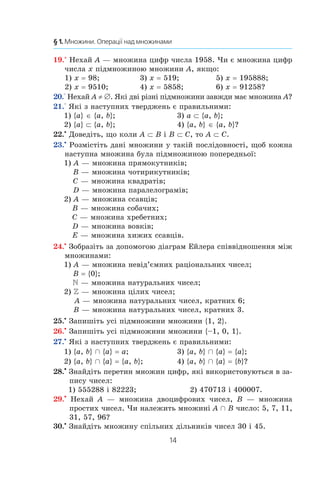 14
§ 1. Множини. Операції над множинами
19.° Нехай A — множина цифр числа 1958. Чи є множина цифр
числа x підмножиною множини A, якщо:
1) x = 98;	 3) x = 519;	 5) x = 195888;
2) x = 9510;	 4) x = 5858;	 6) x = 91258?
20.° Нехай A ≠ ∅. Які дві різні підмножини завжди має множина A?
21.° Які з наступних тверджень є правильними:
1) {a} ∈ {a, b};	 3) a ⊂ {a, b};
2) {a} ⊂ {a, b};	 4) {a, b} ∈ {a, b}?
22.•
Доведіть, що коли A ⊂ B і B ⊂ C, то A ⊂ C.
23.•
Розмістіть дані множини у такій послідовності, щоб кожна
наступна множина була підмножиною попередньої:
1) A — множина прямокутників;
B — множина чотирикутників;
C — множина квадратів;
D — множина паралелограмів;
2) A — множина ссавців;
B — множина собачих;
C — множина хребетних;
D — множина вовків;
E — множина хижих ссавців.
24.•
Зобразіть за допомогою діаграм Ейлера співвідношення між
множинами:
1) A — множина невід’ємних раціональних чисел;
B = {0};
 — множина натуральних чисел;
2)  — множина цілих чисел;
A — множина натуральних чисел, кратних 6;
B — множина натуральних чисел, кратних 3.
25.•
Запишіть усі підмножини множини {1, 2}.
26.•
 Запишіть усі підмножини множини {–1, 0, 1}.
27.•
Які з наступних тверджень є правильними:
1) {a, b} Ç {a} = a;	 3) {a, b} Ç {a} = {a};
2) {a, b} Ç {a} = {a, b};	 4) {a, b} Ç {a} = {b}?
28.•
 Знайдіть перетин множин цифр, які використовуються в за-
пису чисел:
1) 555288 і 82223;	 2) 470713 і 400007.
29.•
  Нехай A — множина двоцифрових чисел, B — множина
простих чисел. Чи належить множині A Ç B число: 5, 7, 11,
31, 57, 96?
30.•
 Знайдіть множину спільних дільників чисел 30 і 45.
 