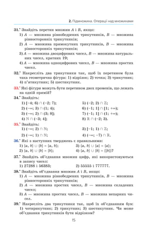 15
2. Підмножина. Операції над множинами
31.•
Знайдіть перетин множин A і B, якщо:
1) A — множина рівнобедрених трикутників, B — множина
рівносторонніх трикутників;
2) A — множина прямокутних трикутників, B — множина
рівносторонніх трикутників;
3) A — множина двоцифрових чисел, B — множина натураль-
них чисел, кратних 19;
4) A — множина одноцифрових чисел, B — множина простих
чисел.
32.•
Накресліть два трикутники так, щоб їх перетином була
така геометрична фігура: 1) відрізок; 2) точка; 3) трикутник;
4) п’ятикутник; 5) шестикутник.
33.•
Які фігури можуть бути перетином двох променів, що лежать
на одній прямій?
34.•
 Знайдіть:
1) [–4; 6) Ç (–2; 7);	 5) (–2; 2) Ç Z;
2) (–∞; 3) Ç (1; 4);	 6) (–1; 1] Ç [1; +∞);
3) (–∞; 2) Ç (3; 8];	 7) (–1; 1] Ç (1; +∞);
4)  Ç (–3; 4];	 8) R Ç (–2; 3).
35.•
 Знайдіть:
1) (–∞; 2) Ç ;	 3) [–1; 1) Ç Z;
2) (–∞; 1) Ç ;	 4) (–∞; –7) Ç R.
36.•
Які з наступних тверджень є правильними:
1) {a, b} È {b} = {a, b};	 3) {a, b} È {a} = {a};
2) {a, b} È {b} = {b};	 4) {a, b} È {b} = {{b}}?
37.•
 Знайдіть об’єднання множин цифр, які використовуються
в запису чисел:
1) 27288 і 56383;	 2) 55555 і 777777.
38.•
Знайдіть об’єднання множин A і B, якщо:
1) A — множина рівнобедрених трикутників, B — множина
рівносторонніх трикутників;
2) A — множина простих чисел, B — множина складених
чисел;
3) A — множина простих чисел, B — множина непарних чи-
сел.
39.•
Накресліть два трикутники так, щоб їх об’єднанням був:
1) чотирикутник; 2) трикутник; 3) шестикутник. Чи може
об’єднання трикутників бути відрізком?
 