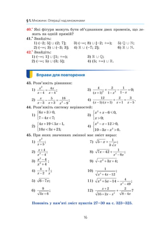 16
§ 1. Множини. Операції над множинами
40.•
Які фігури можуть бути об’єднанням двох променів, що ле-
жать на одній прямій?
41.•
 Знайдіть:
1) (–2; 5] È (2; 7];	 3) (–∞; 8) È [–2; +∞);	 5) Q È N;
2) (–∞; 3) È (–3; 3];	 4) R È (–7; 2];	 6) R È N.
42.•
 Знайдіть:
1) (–∞; 1] È [1; +∞);	 3) R È Q;
2) (–∞; 5) È (3; 5];	 4) (5; +∞) È R.
43. Розв’яжіть рівняння:
1) x
x
x
x
2
4
4
4− −
= ; 	 3)
4
1
2
1
1
12 2
0
( )
;
x x x+ − −
+ − =
2) x
x x x− + −
− =
3
5
3
18
9
2
; 	 4)
12
5 1
2
1
3
5( ) ( )
.
x x x x− + + −
+ =
44. Розв’яжіть систему нерівностей:
1)
6 3 0
7 4 7
x
x
+
− 



l ,
;
	 3)
x x
x
2
6 0
0
+ −




m ,
;
2)
4 19 5 1
10 3 21
x x
x x
+ −
 +



m ,
;
	 4)
x x
x x
2
2
12 0
10 3 0
− −
− − 




l ,
.
45. При яких значеннях змінної має зміст вираз:
1)
x
x
2
5+
;	  7) 5
1
3
− +x
x
;
2)
x
x
+
−
4
42
;	  8) 7 42
1
82
x
x x
− +
−
;
3) x
x
2
2
4
4
−
+
;	  9) − + +x x2
3 4;
4)
4
2
1
x x−
+ ;	 10)
1
4 122
x x+ −
;
5) 6 7− x;	 11) x x
x
2
5 14
4
492
+ − −
−
;
6)
9
3 6x +
;	 12)
x
x x x
+
+ − −
+
2
35 2
2
8 42
?
Поновіть у пам’яті зміст пунктів 27–30 на с. 323–325.
 