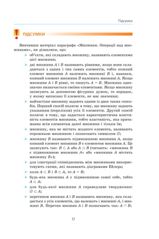 17
Підсумки
!	
підсумки
Вивчивши матеріал параграфа «Множини. Операції над мно-
жинами», ви дізналися, що:
об’єкти, які складають множину, називають елементами¾¾
цієї множини;
дві множини¾¾ A і B називають рівними, якщо вони скла-
даються з одних і тих самих елементів, тобто кожний
елемент множини A належить множині B і, навпаки,
кожний елемент множини B належить множині A. Якщо
множини A і B рівні, то пишуть A = B. Множина одно-
значно визначається своїми елементами. Якщо множину
записують за допомогою фігурних дужок, то порядок,
у якому виписано її елементи, не має значення;
найчастіше множину задають одним із двох таких спосо-¾¾
бів. Перший спосіб полягає в тому, що множину задають
указанням (переліком) усіх її елементів. Другий спосіб
полягає в тому, що задається характеристична власти-
вість елементів множини, тобто властивість, яка прита-
манна всім елементам даної множини і тільки їм;
множину, яка не містить жодного елемента, називають¾¾
порожньою множиною і позначають символом ∅;
множину¾¾ B називають підмножиною множини A, якщо
кожний елемент множини B є елементом множини A. Це
записують так: B ⊂ A або A ⊃ B (читають: «множина B
є підмножиною множини A» або «множина A містить
множину B»);
для ілюстрації співвідношень між множинами викорис-¾¾
товують схеми, які називають діаграмами Ейлера;
коли¾¾ A ⊂ B і B ⊂ A, то A = B;
будь-яка множина¾¾ A є підмножиною самої себе, тобто
A ⊂ A;
для будь-якої множини¾¾ A справедливе твердження:
∅ ⊂ A;
перетином множин¾¾ A і B називають множину, яка скла-
дається з усіх елементів, що належать і множині A, і мно-
жині B. Перетин множин A і B позначають так: A Ç B;
 