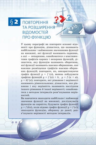 § 2 ПОВТОРЕННЯ
ТА РОЗШИРЕННЯ
ВІДОМОСТЕЙ
ПРО ФУНКЦІЮ
У цьому параграфі ви повторите основні відо­
мості про функцію, дізнаєтеся, що називають
найбільшим і найменшим значеннями функції
на множині, які функції називають парними,
а які — непарними, ознайомитеся з властивос­
тями графіків парних і непарних функцій, ді­
знаєтеся, яку функцію називають оборотною,
які функції називають взаємно оберненими, яке
взаємне розміщення графіків взаємно оберне­
них функцій; повторите, як, використовуючи
графік функції y = f (x), можна побудувати
графіки функцій y = f (x) + b, y = f (x + a),
y = kf (x); повторите, які рівняння і нерівності
називають рівносильними; дізнаєтеся, яке рів­
няння і яку нерівність називають наслідком
іншого рівняння й іншої нерівності; ознайоми­
теся з методом інтервалів розв’язування нерів­
ностей.
Ви навчитеся знаходити найбільше і найменше
значення функції на множині, досліджувати
функцію на парність; будувати графік функції
y = f (kx), коли відомо графік функції y = f (x);
знаходити функцію, обернену до даної; роз­
в’язувати нерівності методом інтервалів.
 