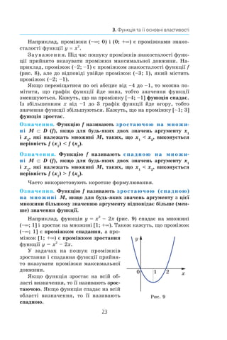 23
3. Функція та її основні властивості
Наприклад, проміжки (–∞; 0) і (0; +∞) є проміжками знако­
сталості функції y = x2
.
Зауваження. Під час пошуку проміжків знакосталості функ-
ції прийнято вказувати проміжки максимальної довжини. На-
приклад, проміжок (–2; –1) є проміжком знакосталості функції f
(рис. 8), але до відповіді увійде проміжок (–3; 1), який містить
проміжок (–2; –1).
Якщо переміщатися по осі абсцис від –4 до –1, то можна по-
мітити, що графік функції йде вниз, тобто значення функції
зменшуються. Кажуть, що на проміжку [–4; –1] функція спадає.
Із збільшенням x від –1 до 3 графік функції йде вгору, тобто
значення функції збільшуються. Кажуть, що на проміжку [–1; 3]
функція зростає.
Означення. Функцію f називають зростаючою на множи-
ні M ⊂ D (f), якщо для будь-яких двох значень аргументу x1
і x2
, які належать множині M, таких, що x1
  x2
, виконується
нерівність f (x1
)  f (x2
).
Означення. Функцію f називають спадною на множи-
ні M ⊂ D (f), якщо для будь-яких двох значень аргументу x1
і x2
, які належать множині M, таких, що x1
  x2
, виконується
нерівність f (x1
)  f (x2
).
Часто використовують коротше формулювання.
Означення. Функцію f називають зростаючою (спадною)
на множині M, якщо для будь-яких значень аргументу з цієї
множини більшому значенню аргументу відповідає більше (мен-
ше) значення функції.
Наприклад, функція y = x2
– 2x (рис. 9) спадає на множині
(–∞; 1] і зростає на множині [1; +∞). Також кажуть, що проміжок
(–∞; 1] є проміжком спадання, а про-
міжок [1; +∞) є проміжком зростання
функції y = x2
– 2x.
У задачах на пошук проміжків
зростання і спадання функції прийня-
то вказувати проміжки максимальної
довжини.
Якщо функція зростає на всій об-
ласті визначення, то її називають зрос-
таючою. Якщо функція спадає на всій
області визначення, то її називають
спадною.
x
y
0 1 2
Рис. 9
 